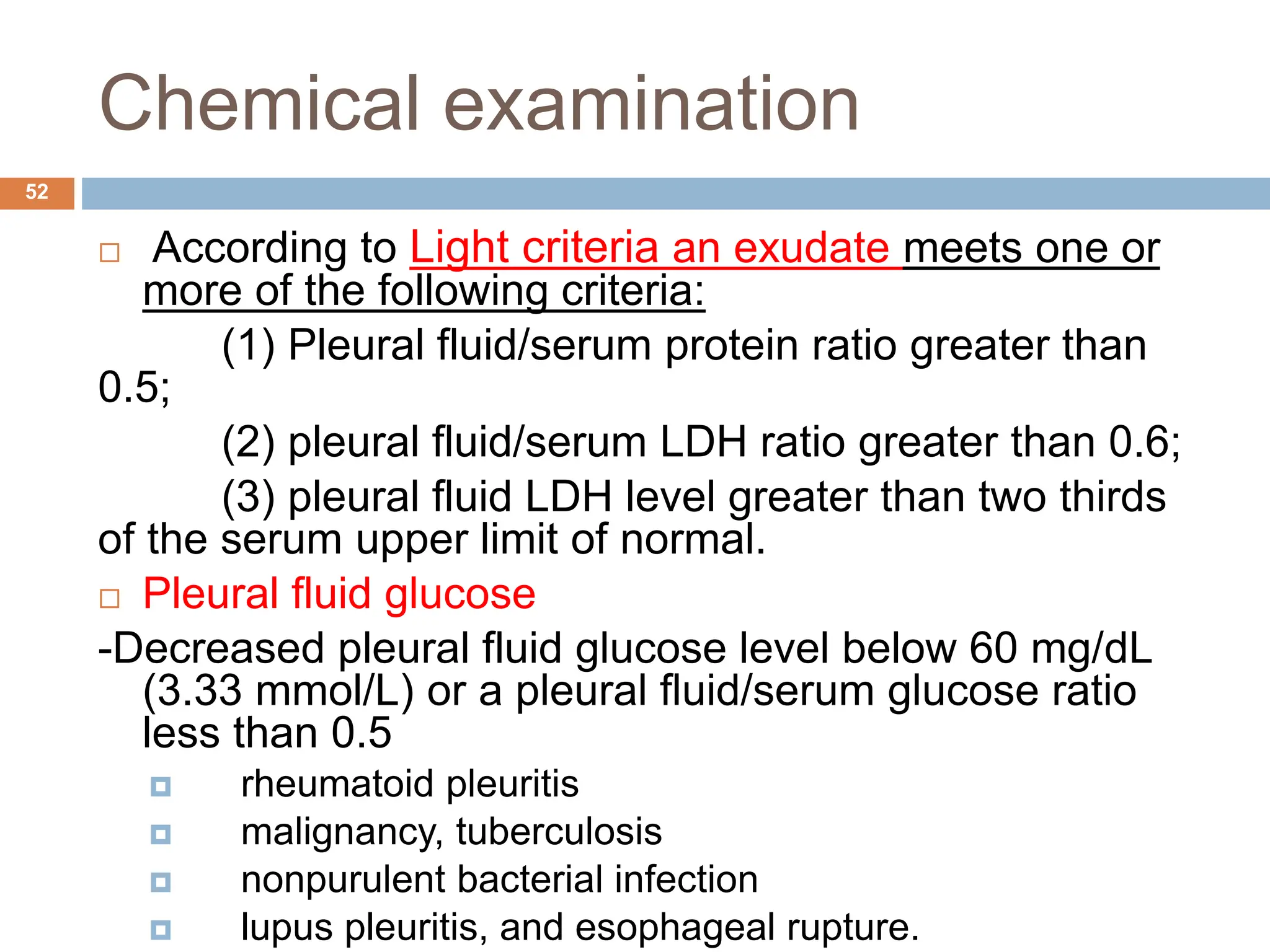 Chemical examination
 According to Light criteria an exudate meets one or
more of the following criteria:
(1) Pleural fluid/serum protein ratio greater than
0.5;
(2) pleural fluid/serum LDH ratio greater than 0.6;
(3) pleural fluid LDH level greater than two thirds
of the serum upper limit of normal.
 Pleural fluid glucose
-Decreased pleural fluid glucose level below 60 mg/dL
(3.33 mmol/L) or a pleural fluid/serum glucose ratio
less than 0.5
 rheumatoid pleuritis
 malignancy, tuberculosis
 nonpurulent bacterial infection
 lupus pleuritis, and esophageal rupture.
52
 
