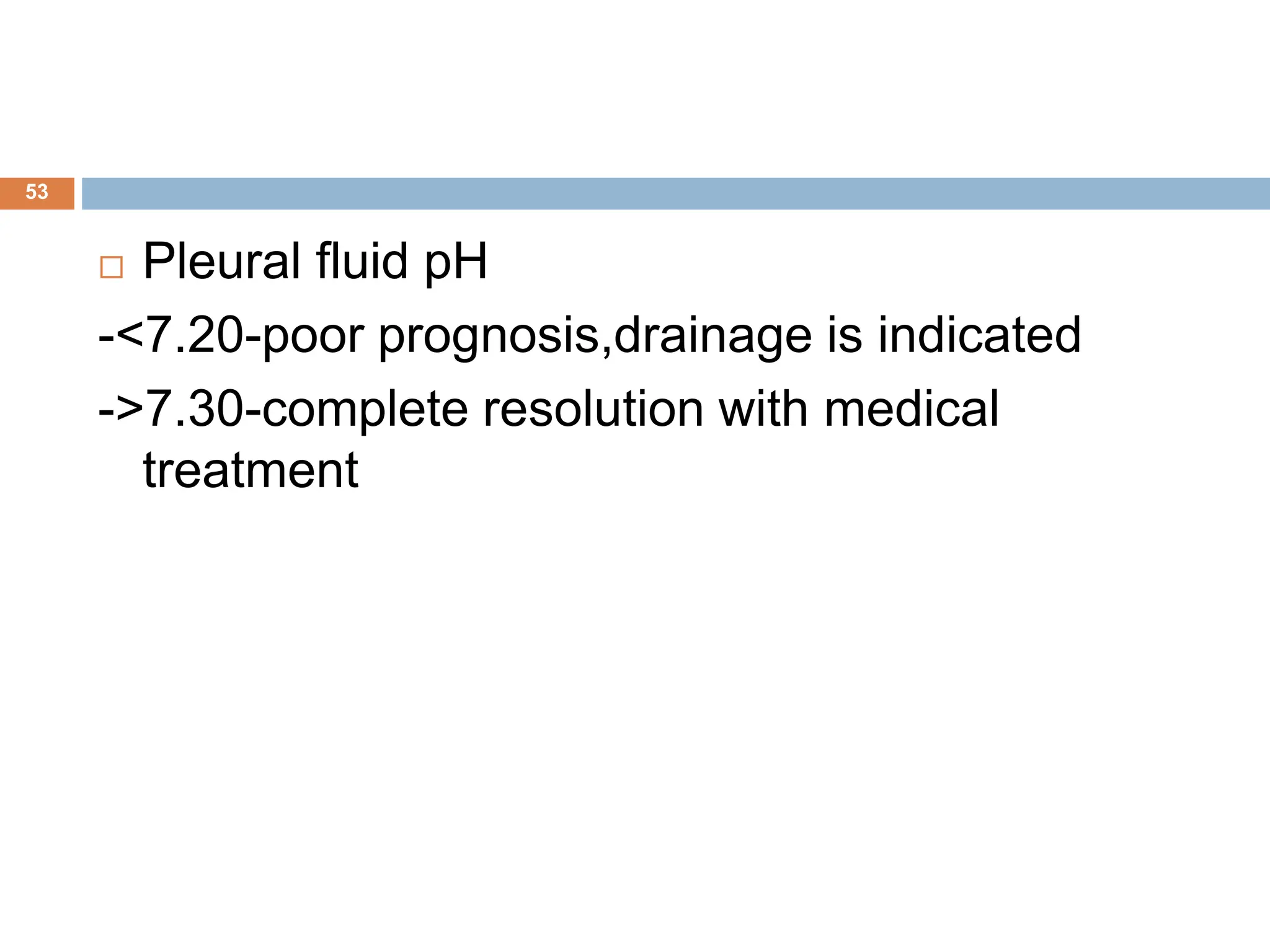 53
 Pleural fluid pH
-<7.20-poor prognosis,drainage is indicated
->7.30-complete resolution with medical
treatment
 