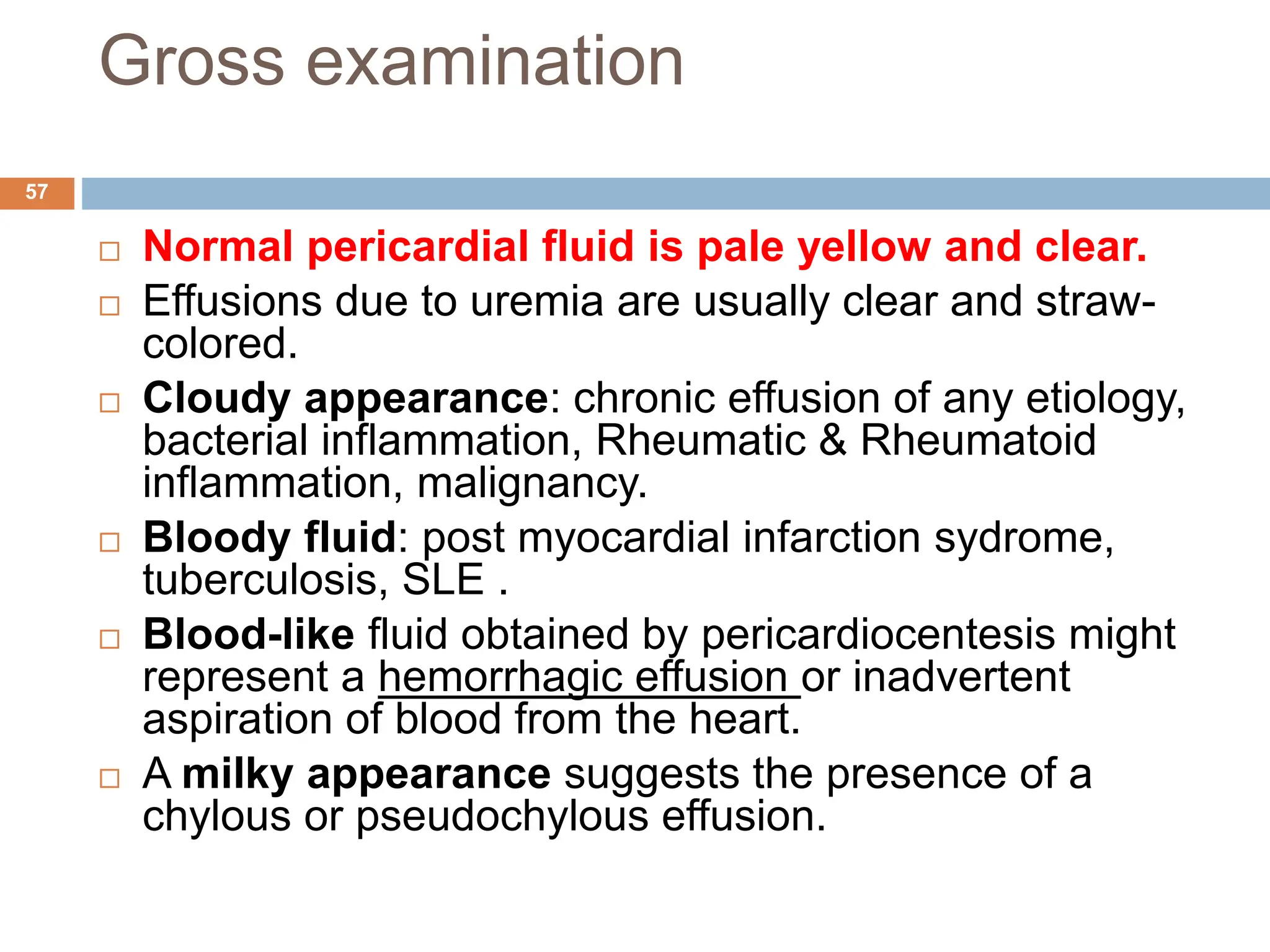Gross examination
 Normal pericardial fluid is pale yellow and clear.
 Effusions due to uremia are usually clear and straw-
colored.
 Cloudy appearance: chronic effusion of any etiology,
bacterial inflammation, Rheumatic & Rheumatoid
inflammation, malignancy.
 Bloody fluid: post myocardial infarction sydrome,
tuberculosis, SLE .
 Blood-like fluid obtained by pericardiocentesis might
represent a hemorrhagic effusion or inadvertent
aspiration of blood from the heart.
 A milky appearance suggests the presence of a
chylous or pseudochylous effusion.
57
 