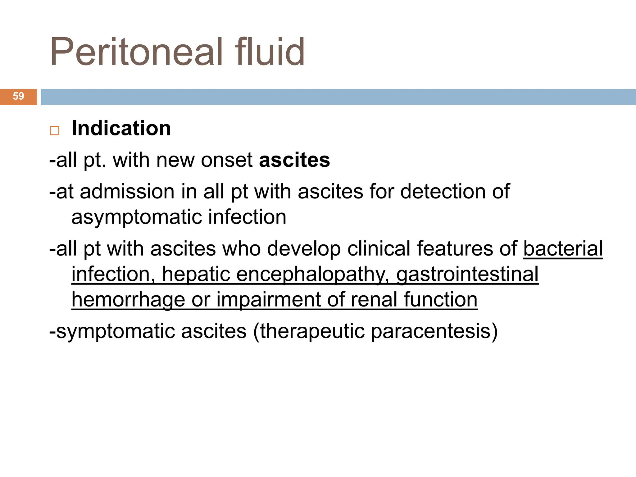 Peritoneal fluid
 Indication
-all pt. with new onset ascites
-at admission in all pt with ascites for detection of
asymptomatic infection
-all pt with ascites who develop clinical features of bacterial
infection, hepatic encephalopathy, gastrointestinal
hemorrhage or impairment of renal function
-symptomatic ascites (therapeutic paracentesis)
59
 