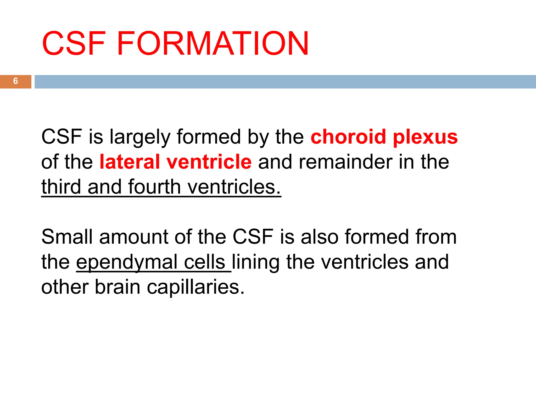 CSF FORMATION
6
CSF is largely formed by the choroid plexus
of the lateral ventricle and remainder in the
third and fourth ventricles.
Small amount of the CSF is also formed from
the ependymal cells lining the ventricles and
other brain capillaries.
 