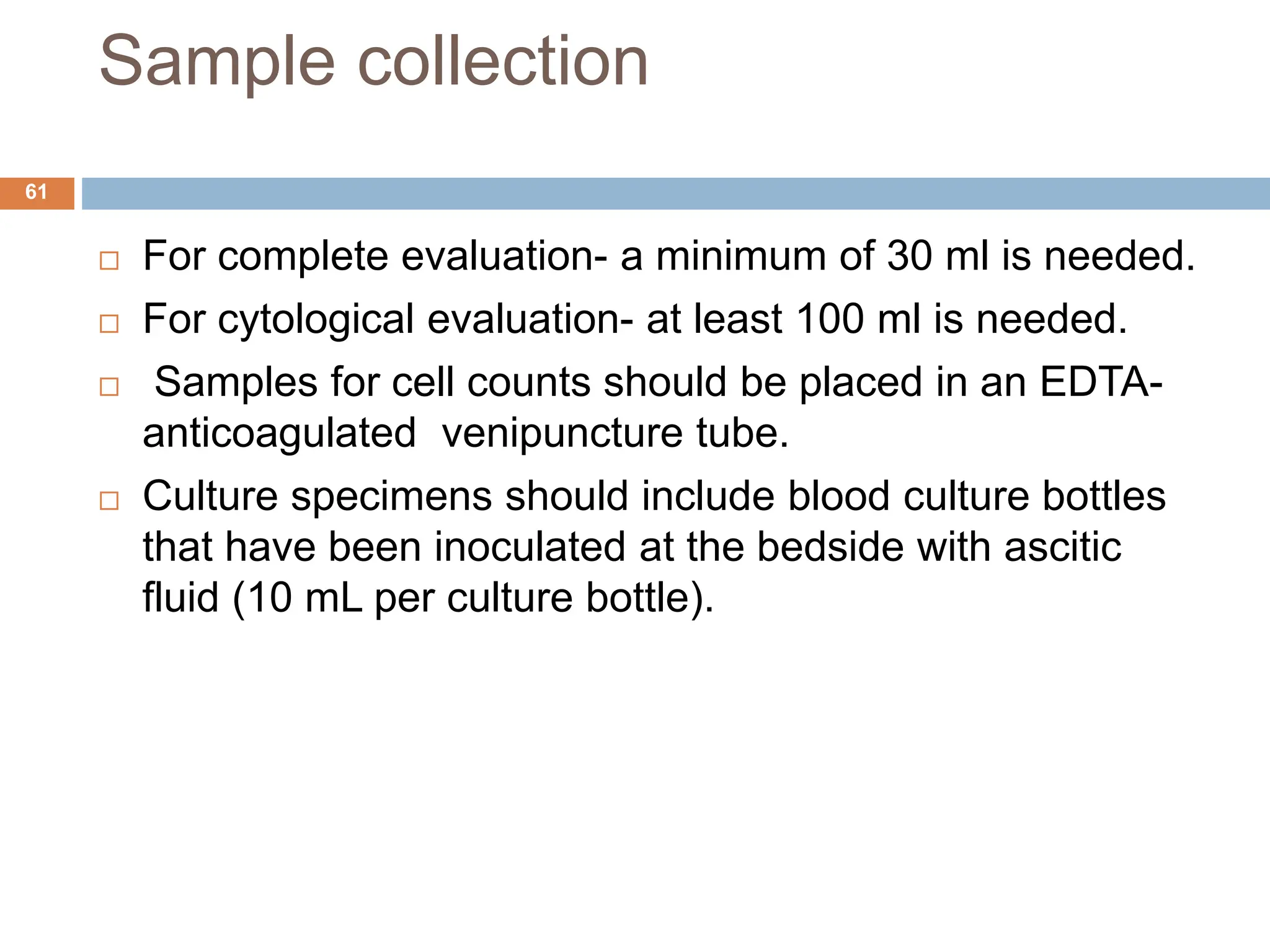 Sample collection
 For complete evaluation- a minimum of 30 ml is needed.
 For cytological evaluation- at least 100 ml is needed.
 Samples for cell counts should be placed in an EDTA-
anticoagulated venipuncture tube.
 Culture specimens should include blood culture bottles
that have been inoculated at the bedside with ascitic
fluid (10 mL per culture bottle).
61
 