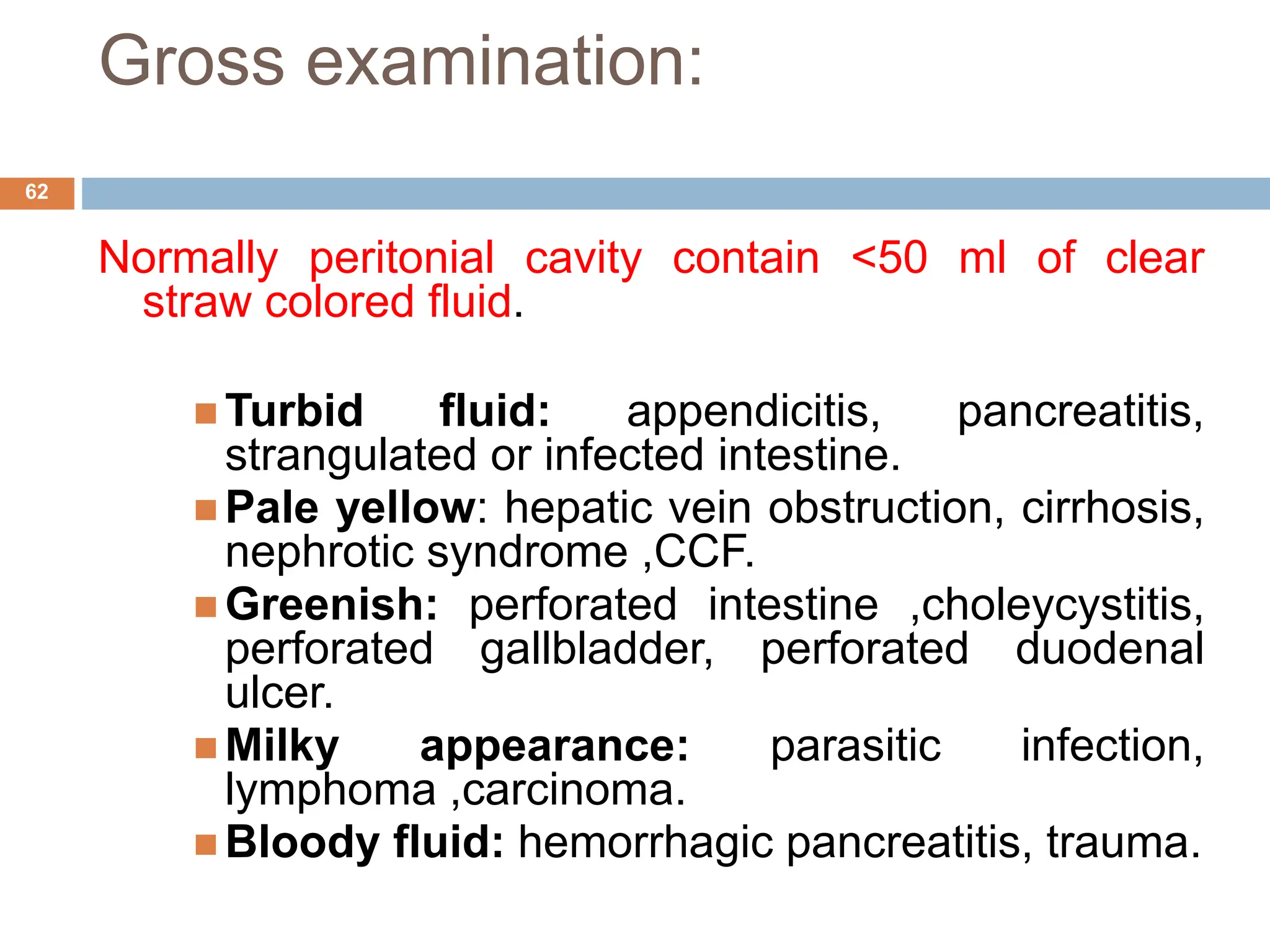 Gross examination:
Normally peritonial cavity contain <50 ml of clear
straw colored fluid.
 Turbid fluid: appendicitis, pancreatitis,
strangulated or infected intestine.
 Pale yellow: hepatic vein obstruction, cirrhosis,
nephrotic syndrome ,CCF.
 Greenish: perforated intestine ,choleycystitis,
perforated gallbladder, perforated duodenal
ulcer.
 Milky appearance: parasitic infection,
lymphoma ,carcinoma.
 Bloody fluid: hemorrhagic pancreatitis, trauma.
62
 
