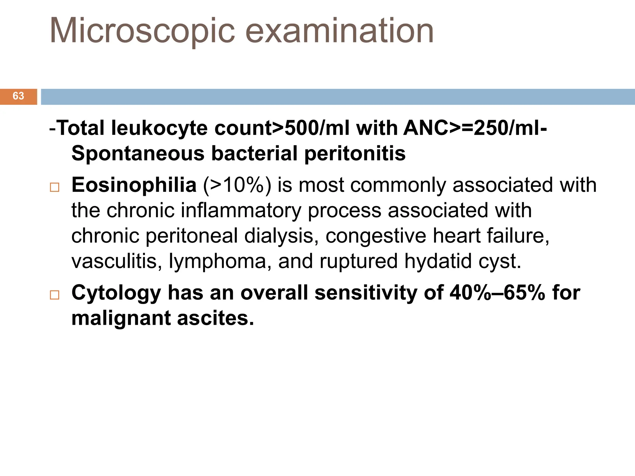 Microscopic examination
-Total leukocyte count>500/ml with ANC>=250/ml-
Spontaneous bacterial peritonitis
 Eosinophilia (>10%) is most commonly associated with
the chronic inflammatory process associated with
chronic peritoneal dialysis, congestive heart failure,
vasculitis, lymphoma, and ruptured hydatid cyst.
 Cytology has an overall sensitivity of 40%–65% for
malignant ascites.
63
 