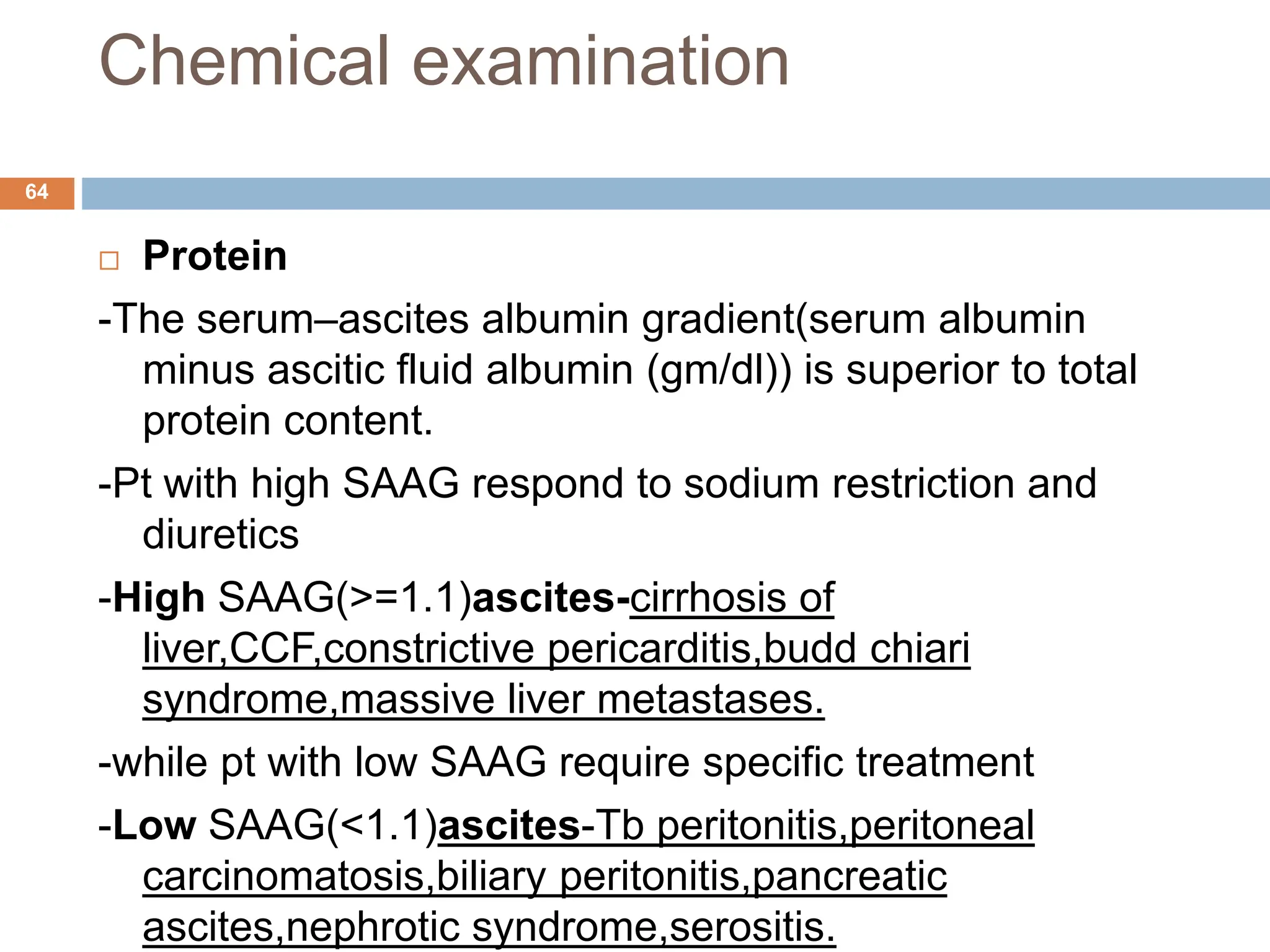Chemical examination
 Protein
-The serum–ascites albumin gradient(serum albumin
minus ascitic fluid albumin (gm/dl)) is superior to total
protein content.
-Pt with high SAAG respond to sodium restriction and
diuretics
-High SAAG(>=1.1)ascites-cirrhosis of
liver,CCF,constrictive pericarditis,budd chiari
syndrome,massive liver metastases.
-while pt with low SAAG require specific treatment
-Low SAAG(<1.1)ascites-Tb peritonitis,peritoneal
carcinomatosis,biliary peritonitis,pancreatic
ascites,nephrotic syndrome,serositis.
64
 