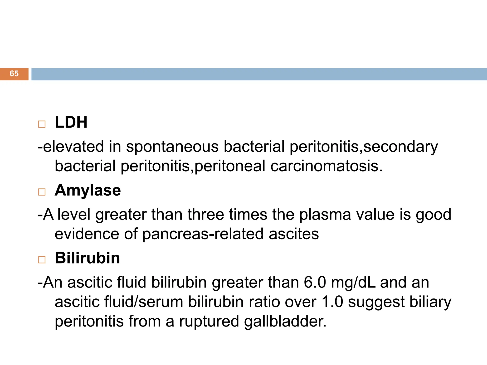  LDH
-elevated in spontaneous bacterial peritonitis,secondary
bacterial peritonitis,peritoneal carcinomatosis.
 Amylase
-A level greater than three times the plasma value is good
evidence of pancreas-related ascites
 Bilirubin
-An ascitic fluid bilirubin greater than 6.0 mg/dL and an
ascitic fluid/serum bilirubin ratio over 1.0 suggest biliary
peritonitis from a ruptured gallbladder.
65
 
