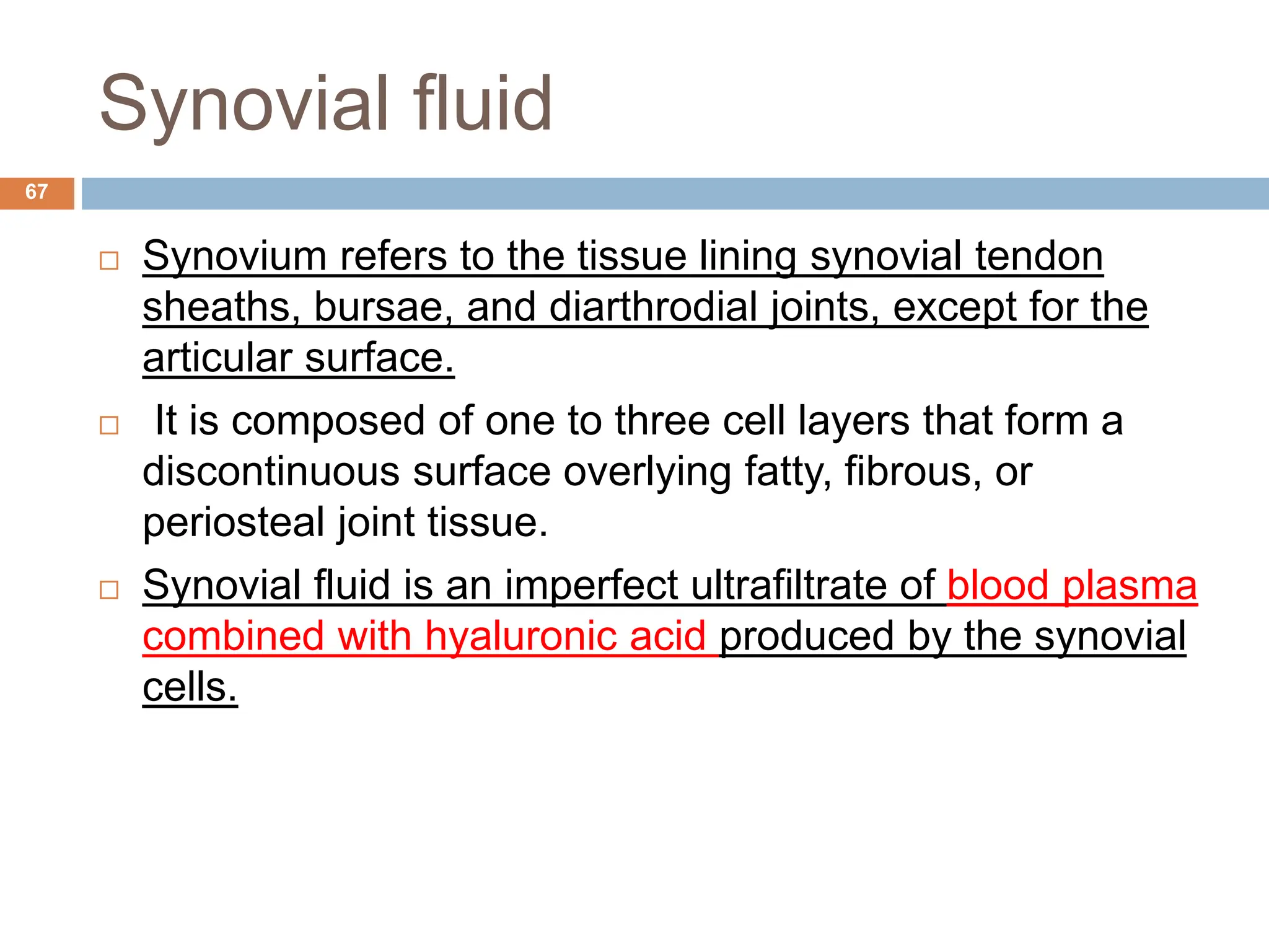 Synovial fluid
 Synovium refers to the tissue lining synovial tendon
sheaths, bursae, and diarthrodial joints, except for the
articular surface.
 It is composed of one to three cell layers that form a
discontinuous surface overlying fatty, fibrous, or
periosteal joint tissue.
 Synovial fluid is an imperfect ultrafiltrate of blood plasma
combined with hyaluronic acid produced by the synovial
cells.
67
 