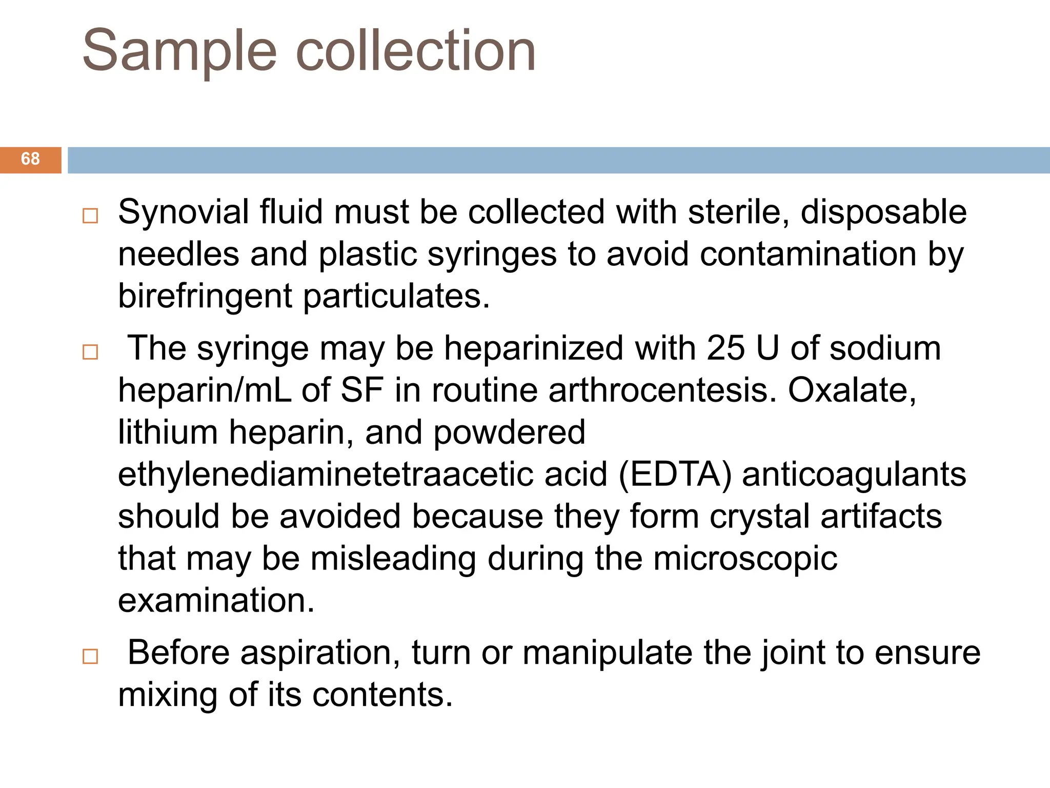Sample collection
 Synovial fluid must be collected with sterile, disposable
needles and plastic syringes to avoid contamination by
birefringent particulates.
 The syringe may be heparinized with 25 U of sodium
heparin/mL of SF in routine arthrocentesis. Oxalate,
lithium heparin, and powdered
ethylenediaminetetraacetic acid (EDTA) anticoagulants
should be avoided because they form crystal artifacts
that may be misleading during the microscopic
examination.
 Before aspiration, turn or manipulate the joint to ensure
mixing of its contents.
68
 