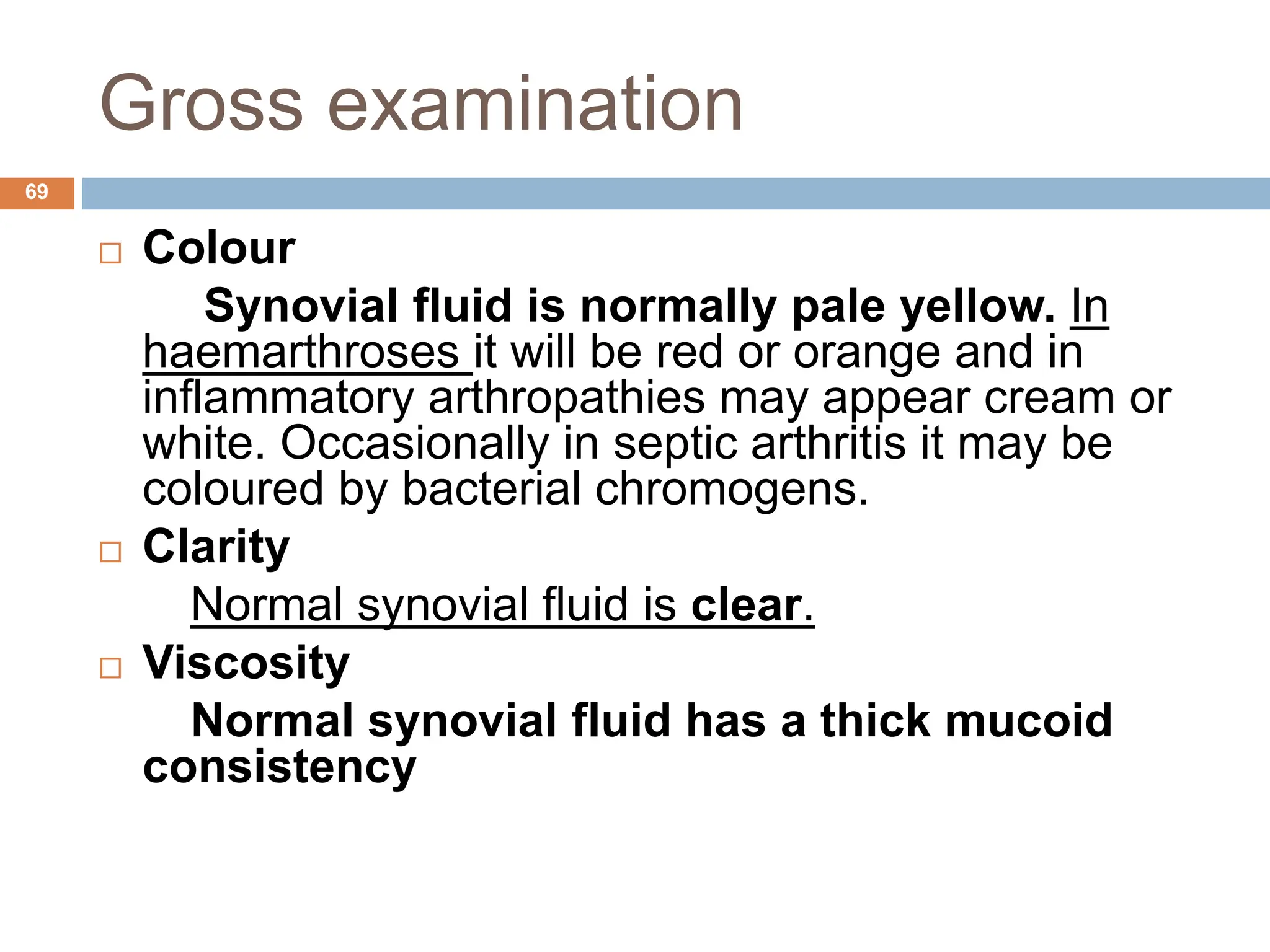 Gross examination
 Colour
Synovial fluid is normally pale yellow. In
haemarthroses it will be red or orange and in
inflammatory arthropathies may appear cream or
white. Occasionally in septic arthritis it may be
coloured by bacterial chromogens.
 Clarity
Normal synovial fluid is clear.
 Viscosity
Normal synovial fluid has a thick mucoid
consistency
69
 