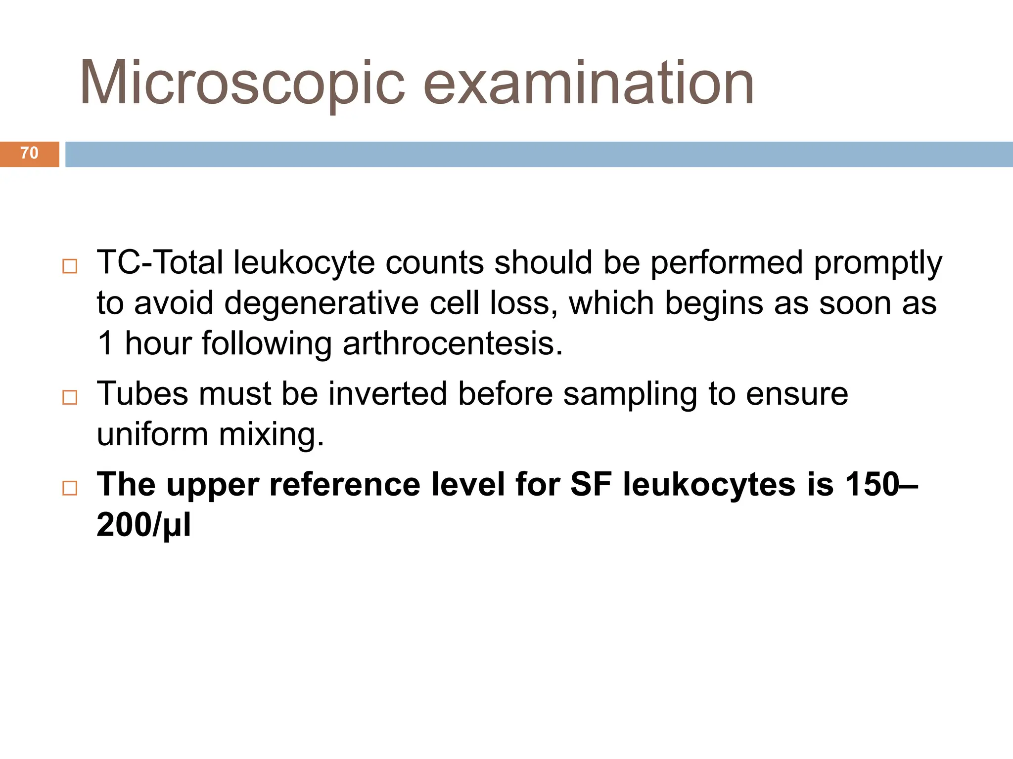 Microscopic examination
 TC-Total leukocyte counts should be performed promptly
to avoid degenerative cell loss, which begins as soon as
1 hour following arthrocentesis.
 Tubes must be inverted before sampling to ensure
uniform mixing.
 The upper reference level for SF leukocytes is 150–
200/μl
70
 
