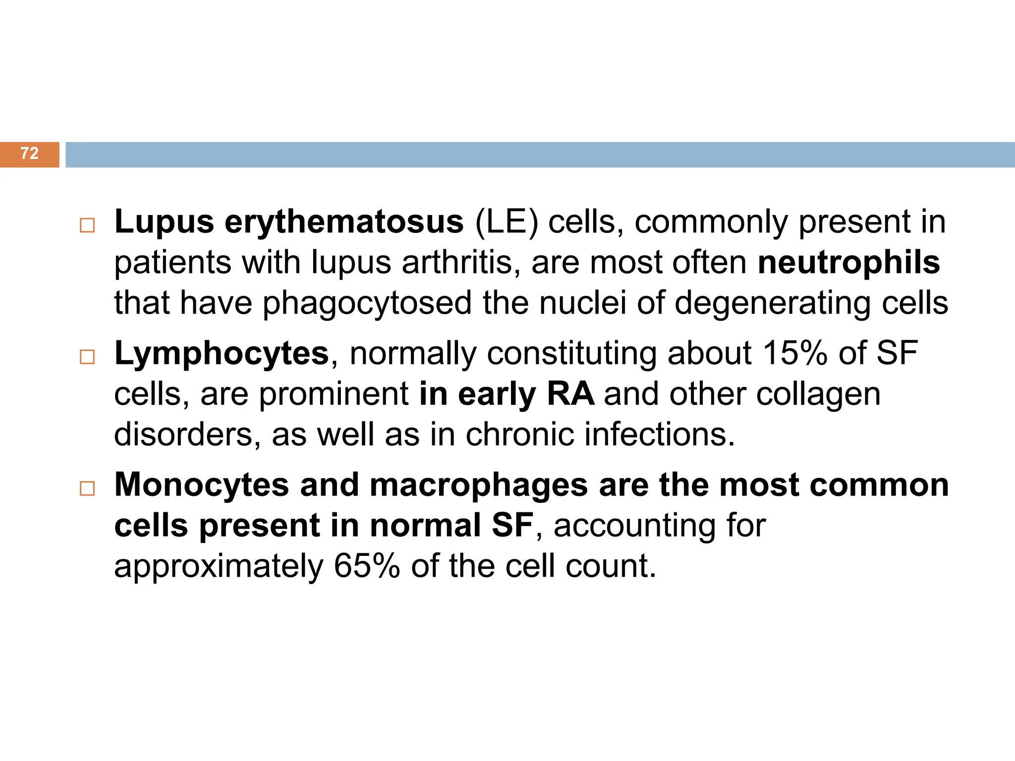 Lupus erythematosus (LE) cells, commonly present in
patients with lupus arthritis, are most often neutrophils
that have phagocytosed the nuclei of degenerating cells
 Lymphocytes, normally constituting about 15% of SF
cells, are prominent in early RA and other collagen
disorders, as well as in chronic infections.
 Monocytes and macrophages are the most common
cells present in normal SF, accounting for
approximately 65% of the cell count.
72
 
