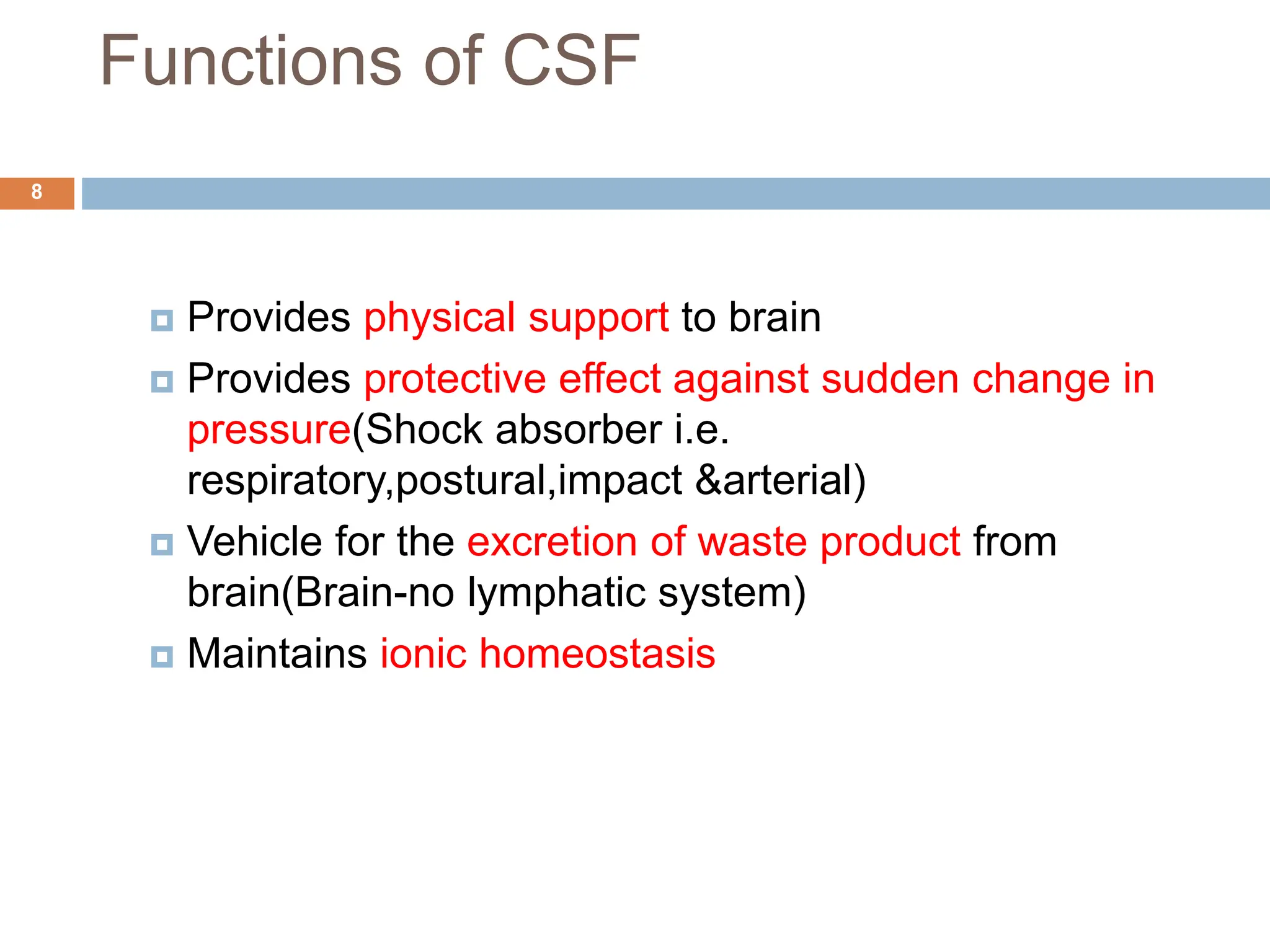 Functions of CSF
 Provides physical support to brain
 Provides protective effect against sudden change in
pressure(Shock absorber i.e.
respiratory,postural,impact &arterial)
 Vehicle for the excretion of waste product from
brain(Brain-no lymphatic system)
 Maintains ionic homeostasis
8
 