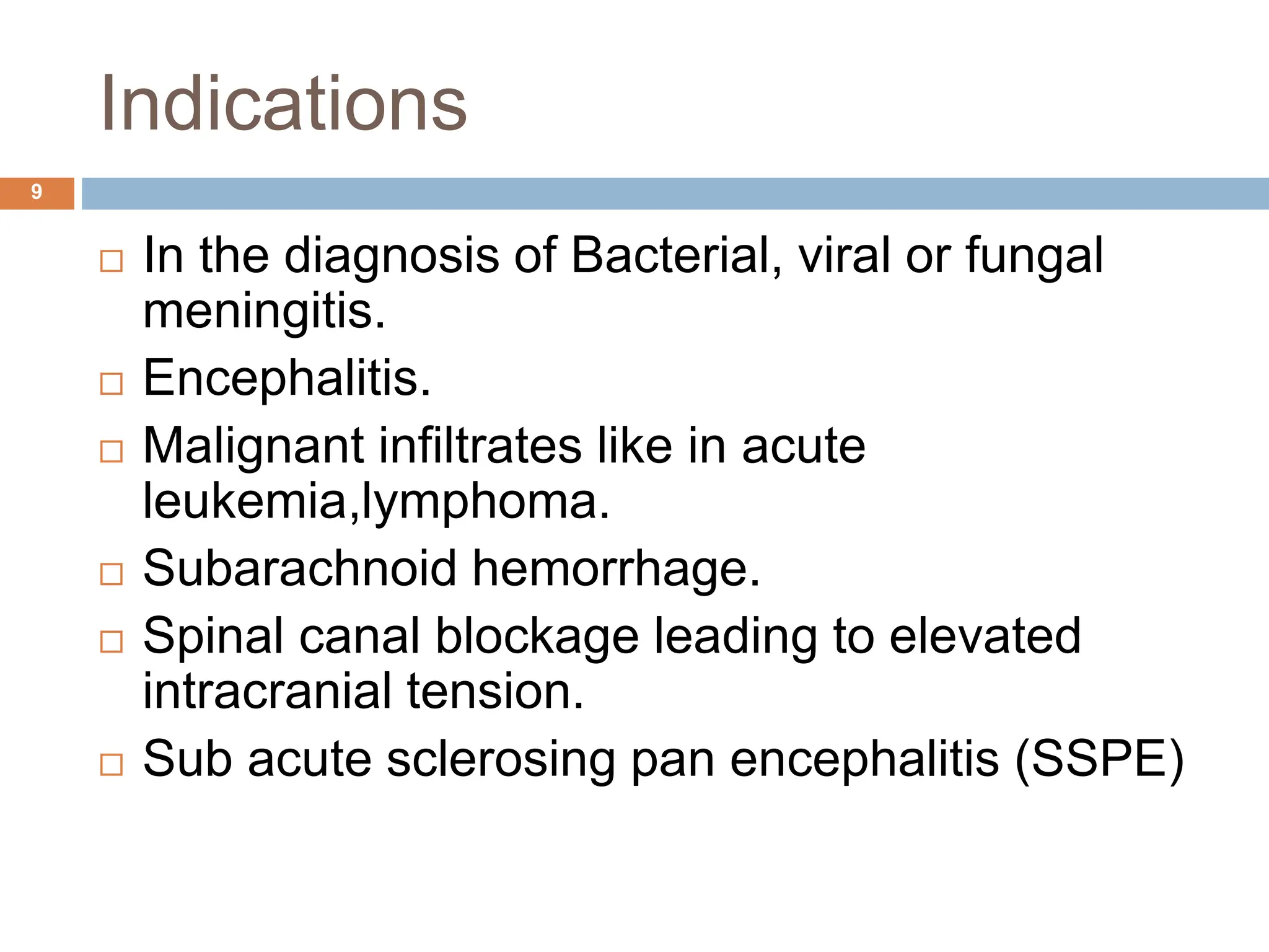 Indications
 In the diagnosis of Bacterial, viral or fungal
meningitis.
 Encephalitis.
 Malignant infiltrates like in acute
leukemia,lymphoma.
 Subarachnoid hemorrhage.
 Spinal canal blockage leading to elevated
intracranial tension.
 Sub acute sclerosing pan encephalitis (SSPE)
9
 