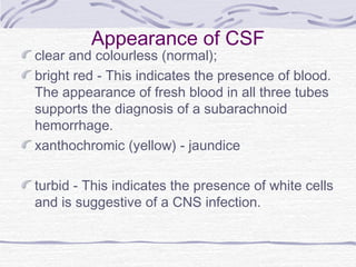 Appearance of CSF
clear and colourless (normal);
bright red - This indicates the presence of blood.
The appearance of fresh blood in all three tubes
supports the diagnosis of a subarachnoid
hemorrhage.
xanthochromic (yellow) - jaundice
turbid - This indicates the presence of white cells
and is suggestive of a CNS infection.
 