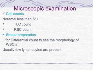 Microscopic examination
Cell counts
Noramal less than 5/ul
 TLC count
 RBC count
 Smear preparation
for Differential count to see the morphology of
WBC,s
Usually few lymphocytes are present
 