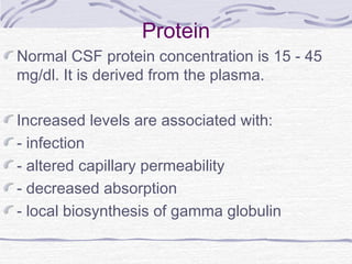 Protein
Normal CSF protein concentration is 15 - 45
mg/dl. It is derived from the plasma.
Increased levels are associated with:
- infection
- altered capillary permeability
- decreased absorption
- local biosynthesis of gamma globulin
 