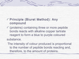 Principle (Biuret Method): Any
compound
(proteins) containing three or more peptide
bonds reacts with alkaline copper tartrate
reagent to form a blue to purple coloured
substance.
The intensity of colour produced is proportional
to the number of peptide bonds reacting and,
therefore, to the amount of proteins.
 