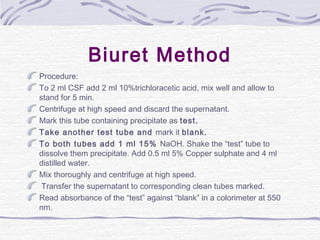 Biuret Method
Procedure:
To 2 ml CSF add 2 ml 10%trichloracetic acid, mix well and allow to
stand for 5 min.
Centrifuge at high speed and discard the supernatant.
Mark this tube containing precipitate as test.
Take another test tube and mark it blank.
To both tubes add 1 ml 15% NaOH. Shake the “test” tube to
dissolve them precipitate. Add 0.5 ml 5% Copper sulphate and 4 ml
distilled water.
Mix thoroughly and centrifuge at high speed.
Transfer the supernatant to corresponding clean tubes marked.
Read absorbance of the “test” against “blank” in a colorimeter at 550
nm.
 
