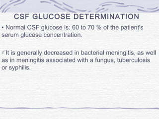 CSF GLUCOSE DETERMINATION
• Normal CSF glucose is: 60 to 70 % of the patient's
serum glucose concentration.
It is generally decreased in bacterial meningitis, as well
as in meningitis associated with a fungus, tuberculosis
or syphilis.
 