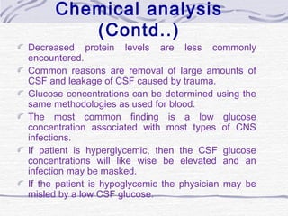 Chemical analysis
(Contd..)
Decreased protein levels are less commonly
encountered.
Common reasons are removal of large amounts of
CSF and leakage of CSF caused by trauma.
Glucose concentrations can be determined using the
same methodologies as used for blood.
The most common finding is a low glucose
concentration associated with most types of CNS
infections.
If patient is hyperglycemic, then the CSF glucose
concentrations will like wise be elevated and an
infection may be masked.
If the patient is hypoglycemic the physician may be
misled by a low CSF glucose.
 