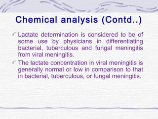 Chemical analysis (Contd..)
Lactate determination is considered to be of
some use by physicians in differentiating
bacterial, tuberculous and fungal meningitis
from viral meningitis.
The lactate concentration in viral meningitis is
generally normal or low in comparison to that
in bacterial, tuberculous, or fungal meningitis.
 