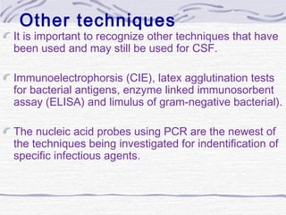 Other techniques
It is important to recognize other techniques that have
been used and may still be used for CSF.
Immunoelectrophorsis (CIE), latex agglutination tests
for bacterial antigens, enzyme linked immunosorbent
assay (ELISA) and limulus of gram-negative bacterial).
The nucleic acid probes using PCR are the newest of
the techniques being investigated for indentification of
specific infectious agents.
 