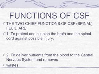 FUNCTIONS OF CSF
THE TWO CHIEF FUNCTIONS OF CSF (SPINAL)
FLUID ARE:
1. To protect and cushion the brain and the spinal
cord against possible injury.
2. To deliver nutrients from the blood to the Central
Nervous System and removes
wastes
 