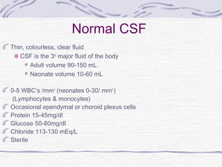 Normal CSF
Thin, colourless, clear fluid
CSF is the 3rd
major fluid of the body
Adult volume 90-150 mL
Neonate volume 10-60 mL
0-5 WBC’s /mm3
(neonates 0-30/ mm3
)
(Lymphocytes & monocytes)
Occasional ependymal or choroid plexus cells
Protein 15-45mg/dl
Glucose 50-80mg/dl
Chloride 113-130 mEq/L
Sterile
 
