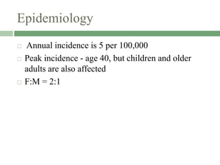 Epidemiology
 Annual incidence is 5 per 100,000
 Peak incidence - age 40, but children and older
adults are also affected
 F:M = 2:1
 