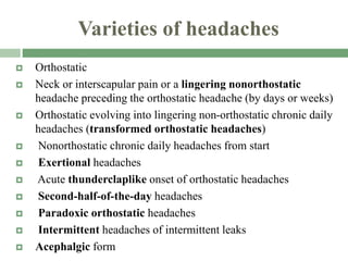 Varieties of headaches
 Orthostatic
 Neck or interscapular pain or a lingering nonorthostatic
headache preceding the orthostatic headache (by days or weeks)
 Orthostatic evolving into lingering non-orthostatic chronic daily
headaches (transformed orthostatic headaches)
 Nonorthostatic chronic daily headaches from start
 Exertional headaches
 Acute thunderclaplike onset of orthostatic headaches
 Second-half-of-the-day headaches
 Paradoxic orthostatic headaches
 Intermittent headaches of intermittent leaks
 Acephalgic form
 