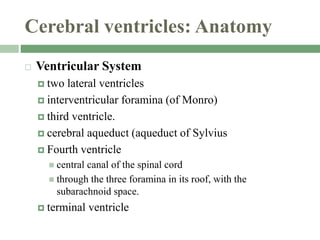 Cerebral ventricles: Anatomy
 Ventricular System
 two lateral ventricles
 interventricular foramina (of Monro)
 third ventricle.
 cerebral aqueduct (aqueduct of Sylvius
 Fourth ventricle
 central canal of the spinal cord
 through the three foramina in its roof, with the
subarachnoid space.
 terminal ventricle
 