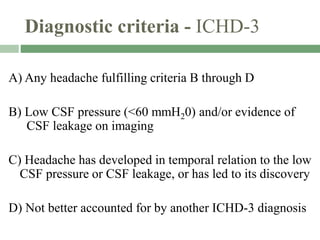 Diagnostic criteria - ICHD-3
A) Any headache fulfilling criteria B through D
B) Low CSF pressure (<60 mmH20) and/or evidence of
CSF leakage on imaging
C) Headache has developed in temporal relation to the low
CSF pressure or CSF leakage, or has led to its discovery
D) Not better accounted for by another ICHD-3 diagnosis
 