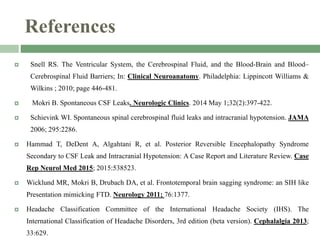 References
 Snell RS. The Ventricular System, the Cerebrospinal Fluid, and the Blood-Brain and Blood–
Cerebrospinal Fluid Barriers; In: Clinical Neuroanatomy. Philadelphia: Lippincott Williams &
Wilkins ; 2010; page 446-481.
 Mokri B. Spontaneous CSF Leaks. Neurologic Clinics. 2014 May 1;32(2):397-422.
 Schievink WI. Spontaneous spinal cerebrospinal fluid leaks and intracranial hypotension. JAMA
2006; 295:2286.
 Hammad T, DeDent A, Algahtani R, et al. Posterior Reversible Encephalopathy Syndrome
Secondary to CSF Leak and Intracranial Hypotension: A Case Report and Literature Review. Case
Rep Neurol Med 2015; 2015:538523.
 Wicklund MR, Mokri B, Drubach DA, et al. Frontotemporal brain sagging syndrome: an SIH like
Presentation mimicking FTD. Neurology 2011; 76:1377.
 Headache Classification Committee of the International Headache Society (IHS). The
International Classification of Headache Disorders, 3rd edition (beta version). Cephalalgia 2013;
33:629.
 