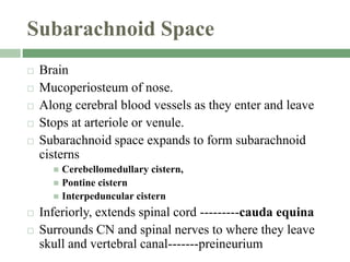 Subarachnoid Space
 Brain
 Mucoperiosteum of nose.
 Along cerebral blood vessels as they enter and leave
 Stops at arteriole or venule.
 Subarachnoid space expands to form subarachnoid
cisterns
 Cerebellomedullary cistern,
 Pontine cistern
 Interpeduncular cistern
 Inferiorly, extends spinal cord ---------cauda equina
 Surrounds CN and spinal nerves to where they leave
skull and vertebral canal-------preineurium
 