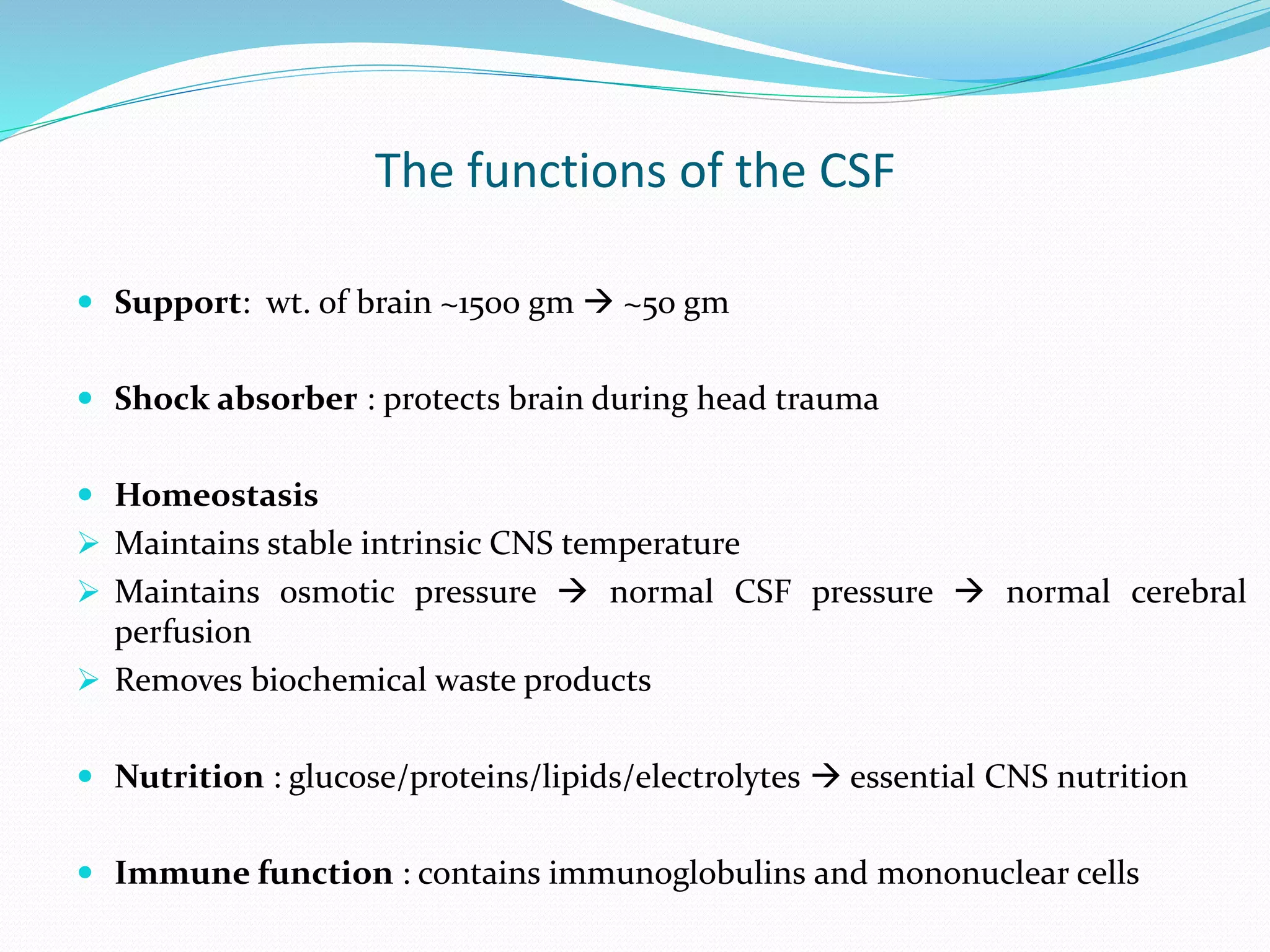 The functions of the CSF
 Support: wt. of brain ~1500 gm  ~50 gm
 Shock absorber : protects brain during head trauma
 Homeostasis
 Maintains stable intrinsic CNS temperature
 Maintains osmotic pressure  normal CSF pressure  normal cerebral
perfusion
 Removes biochemical waste products
 Nutrition : glucose/proteins/lipids/electrolytes  essential CNS nutrition
 Immune function : contains immunoglobulins and mononuclear cells
 