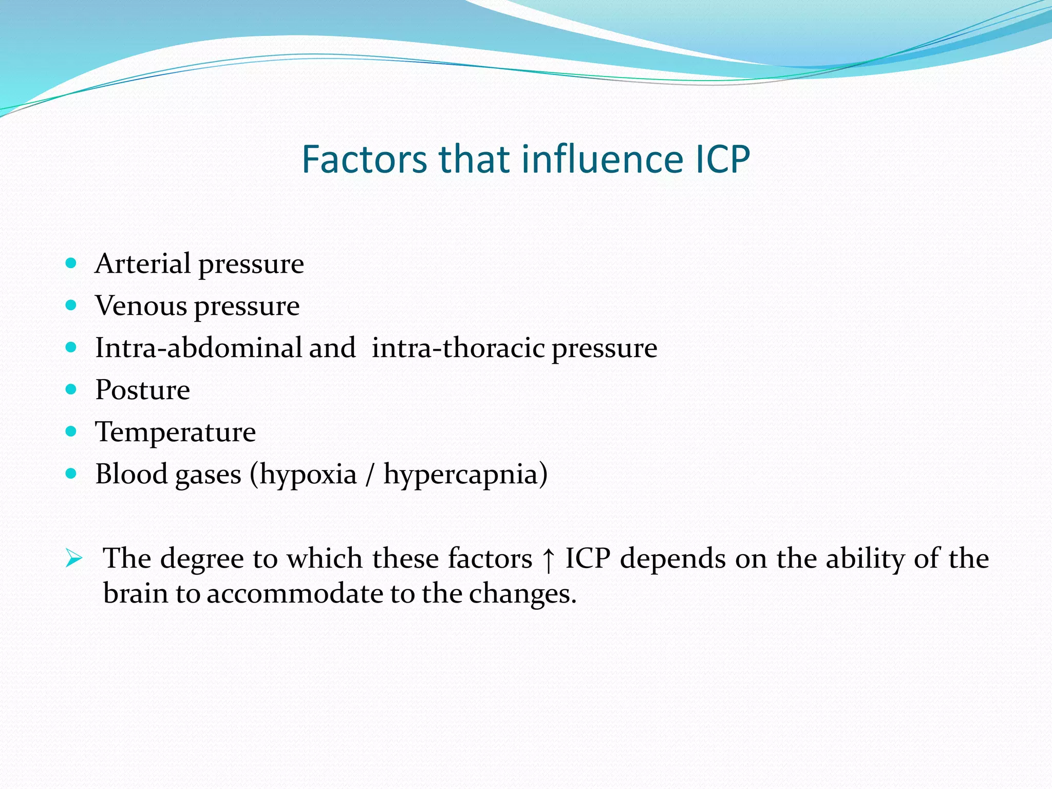 Factors that influence ICP
 Arterial pressure
 Venous pressure
 Intra-abdominal and intra-thoracic pressure
 Posture
 Temperature
 Blood gases (hypoxia / hypercapnia)
 The degree to which these factors ↑ ICP depends on the ability of the
brain to accommodate to the changes.
 