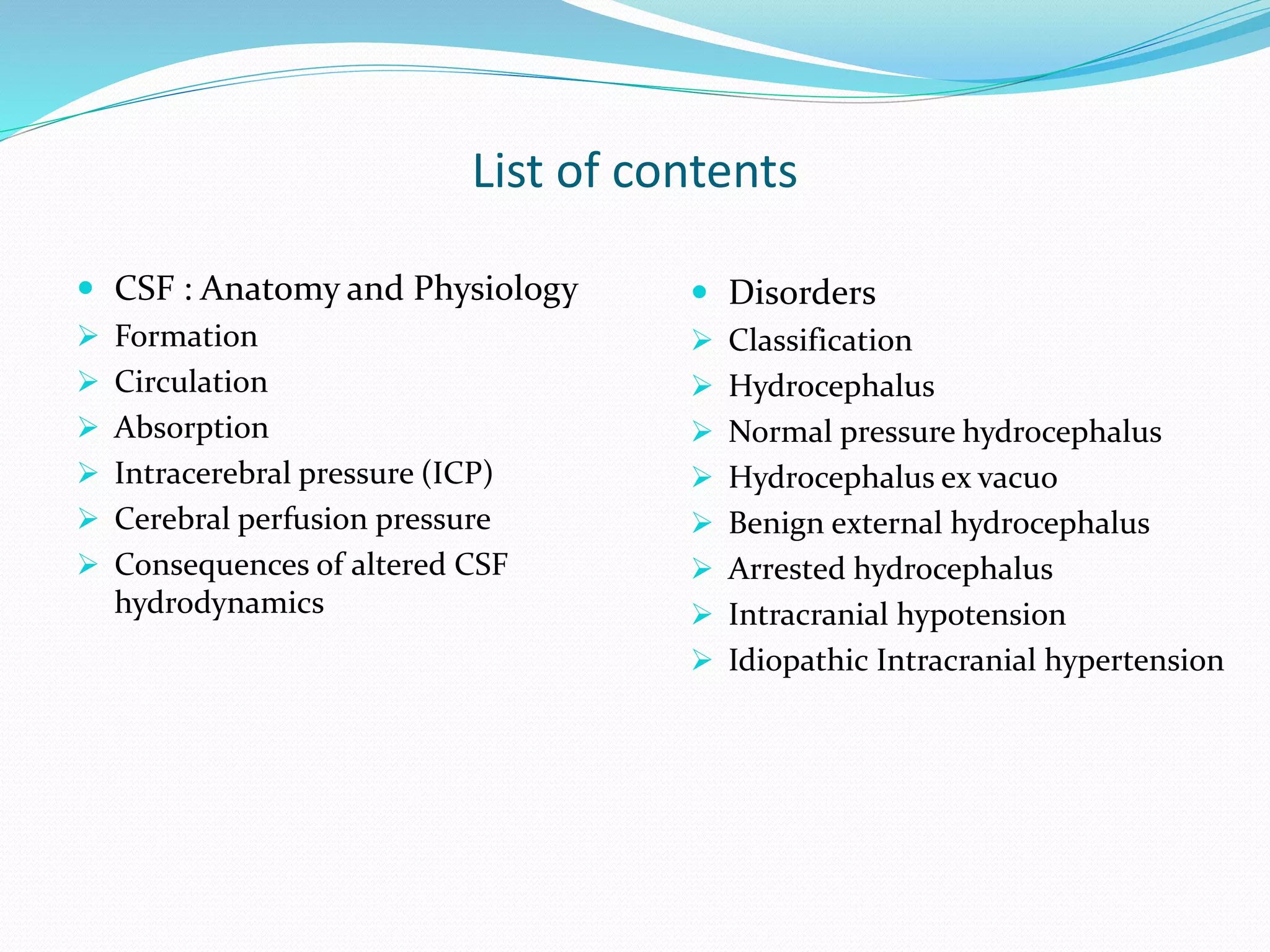 List of contents
 CSF : Anatomy and Physiology
 Formation
 Circulation
 Absorption
 Intracerebral pressure (ICP)
 Cerebral perfusion pressure
 Consequences of altered CSF
hydrodynamics
 Disorders
 Classification
 Hydrocephalus
 Normal pressure hydrocephalus
 Hydrocephalus ex vacuo
 Benign external hydrocephalus
 Arrested hydrocephalus
 Intracranial hypotension
 Idiopathic Intracranial hypertension
 