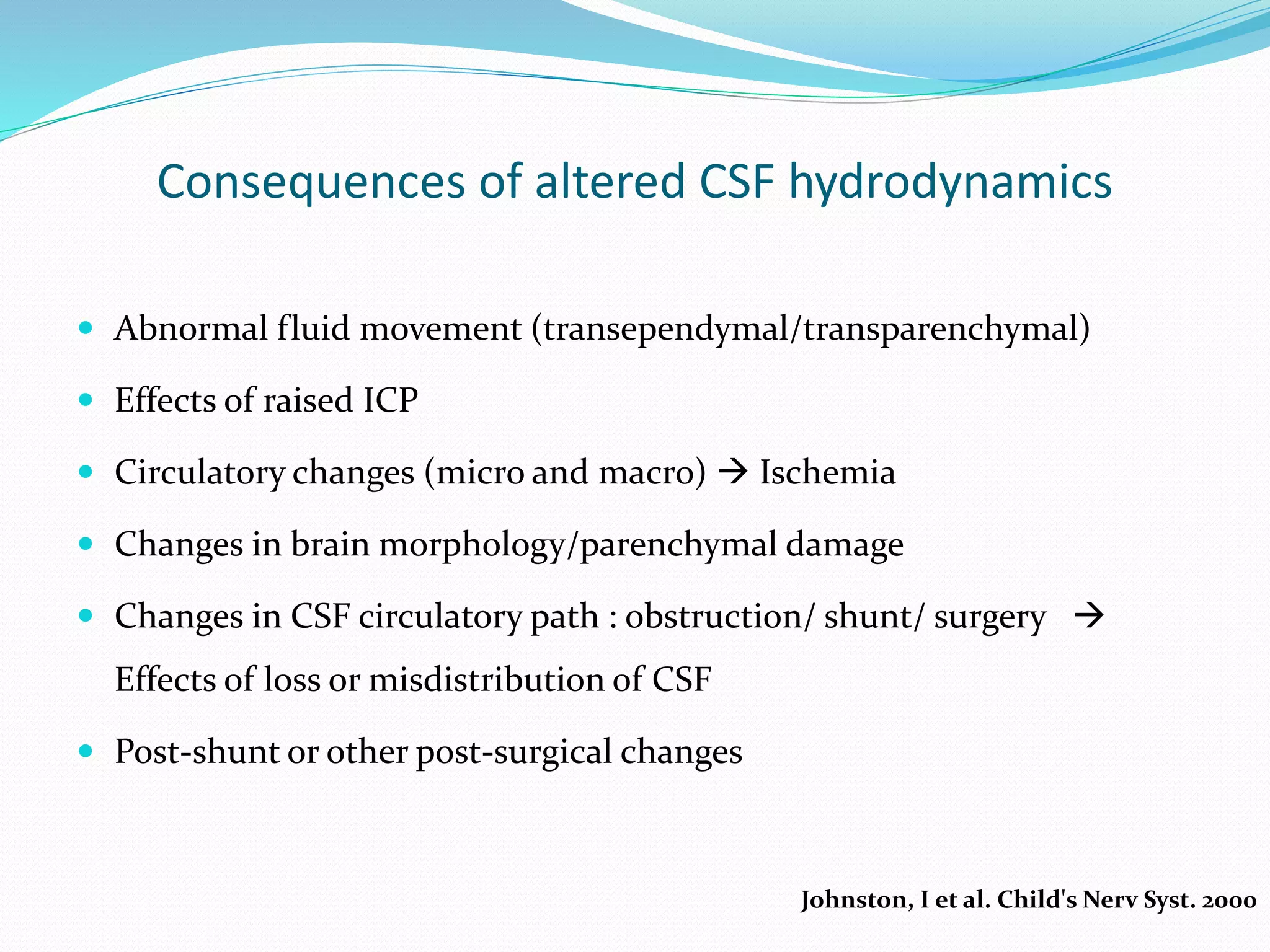 Consequences of altered CSF hydrodynamics
 Abnormal fluid movement (transependymal/transparenchymal)
 Effects of raised ICP
 Circulatory changes (micro and macro)  Ischemia
 Changes in brain morphology/parenchymal damage
 Changes in CSF circulatory path : obstruction/ shunt/ surgery 
Effects of loss or misdistribution of CSF
 Post-shunt or other post-surgical changes
Johnston, I et al. Child's Nerv Syst. 2000
 