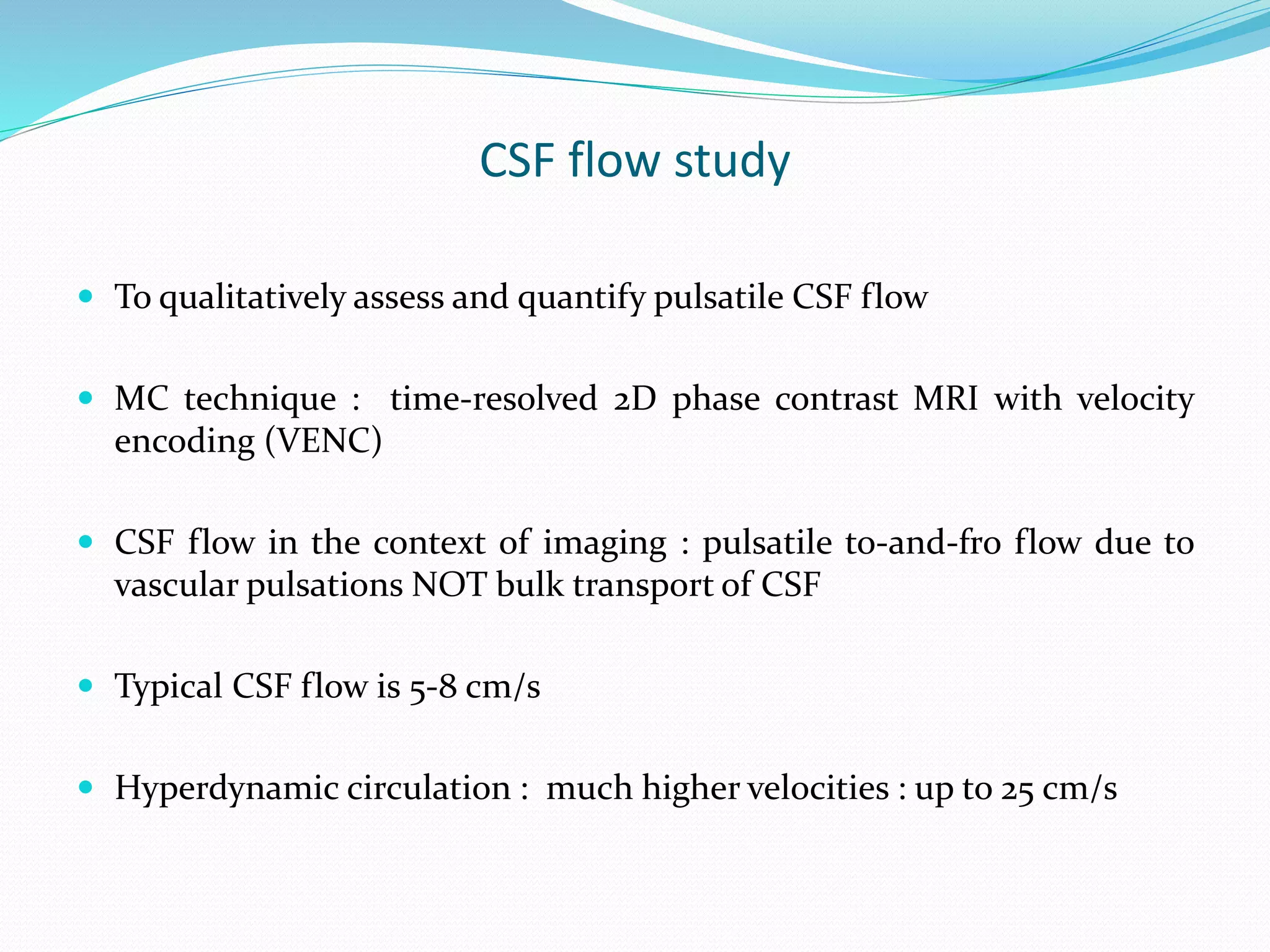 CSF flow study
 To qualitatively assess and quantify pulsatile CSF flow
 MC technique : time-resolved 2D phase contrast MRI with velocity
encoding (VENC)
 CSF flow in the context of imaging : pulsatile to-and-fro flow due to
vascular pulsations NOT bulk transport of CSF
 Typical CSF flow is 5-8 cm/s
 Hyperdynamic circulation : much higher velocities : up to 25 cm/s
 