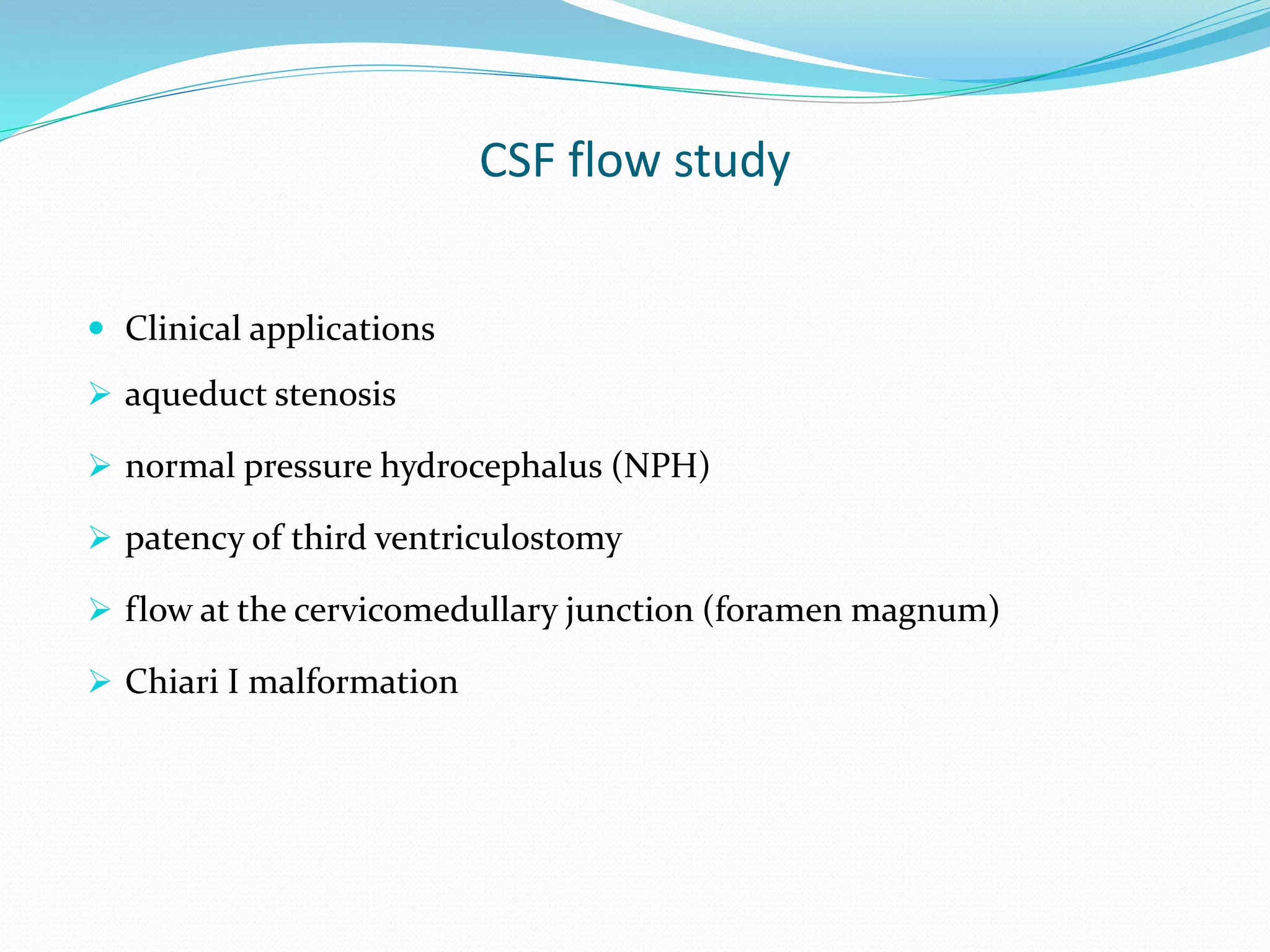 CSF flow study
 Clinical applications
 aqueduct stenosis
 normal pressure hydrocephalus (NPH)
 patency of third ventriculostomy
 flow at the cervicomedullary junction (foramen magnum)
 Chiari I malformation
 