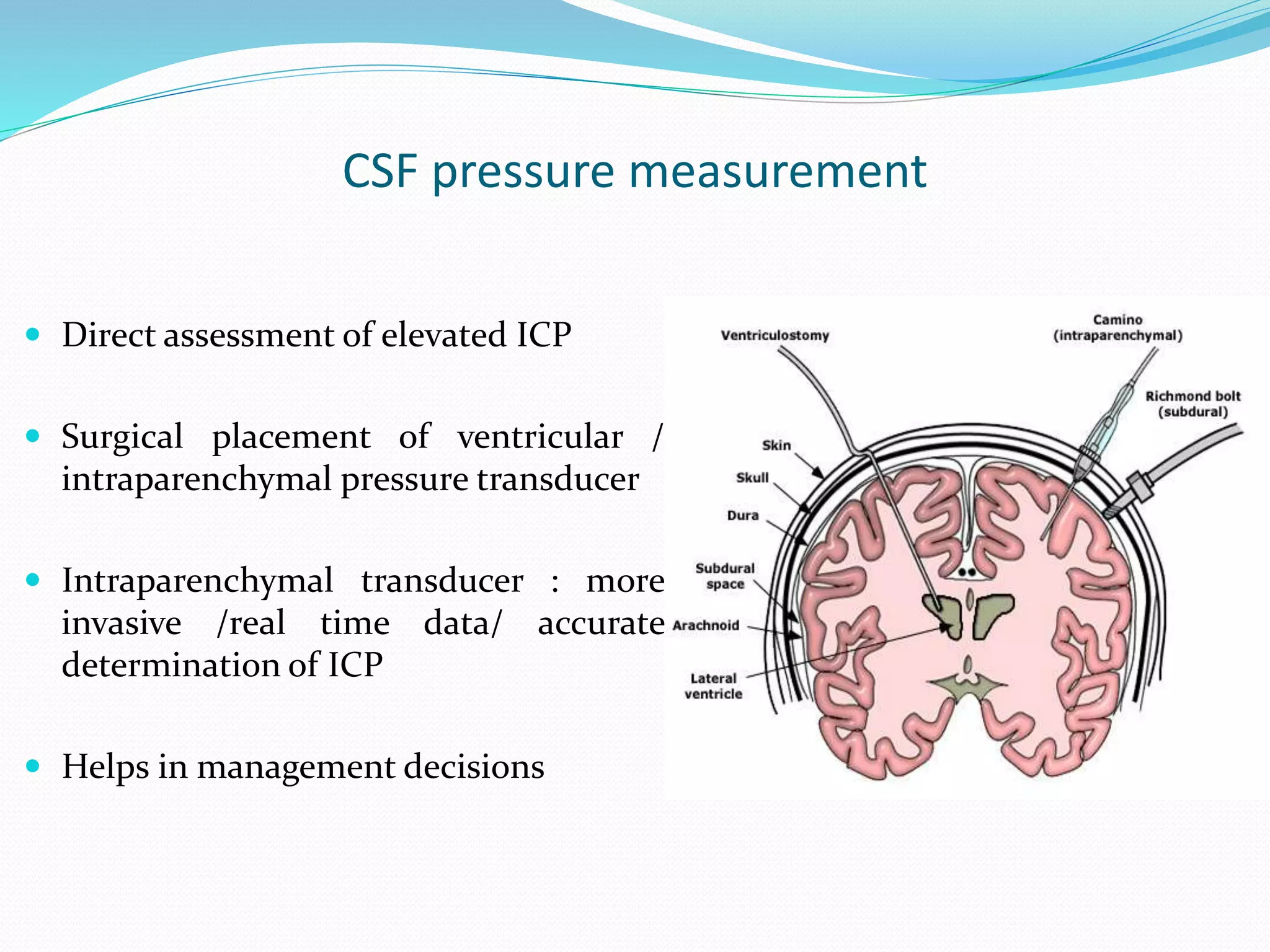 CSF pressure measurement
 Direct assessment of elevated ICP
 Surgical placement of ventricular /
intraparenchymal pressure transducer
 Intraparenchymal transducer : more
invasive /real time data/ accurate
determination of ICP
 Helps in management decisions
 