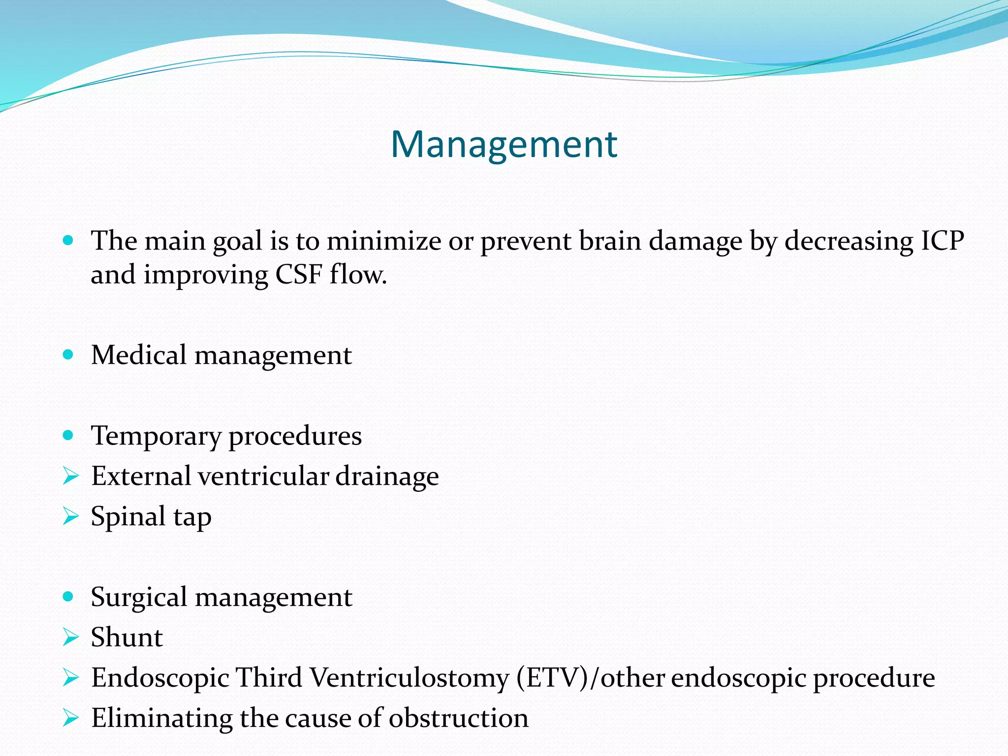 Management
 The main goal is to minimize or prevent brain damage by decreasing ICP
and improving CSF flow.
 Medical management
 Temporary procedures
 External ventricular drainage
 Spinal tap
 Surgical management
 Shunt
 Endoscopic Third Ventriculostomy (ETV)/other endoscopic procedure
 Eliminating the cause of obstruction
 