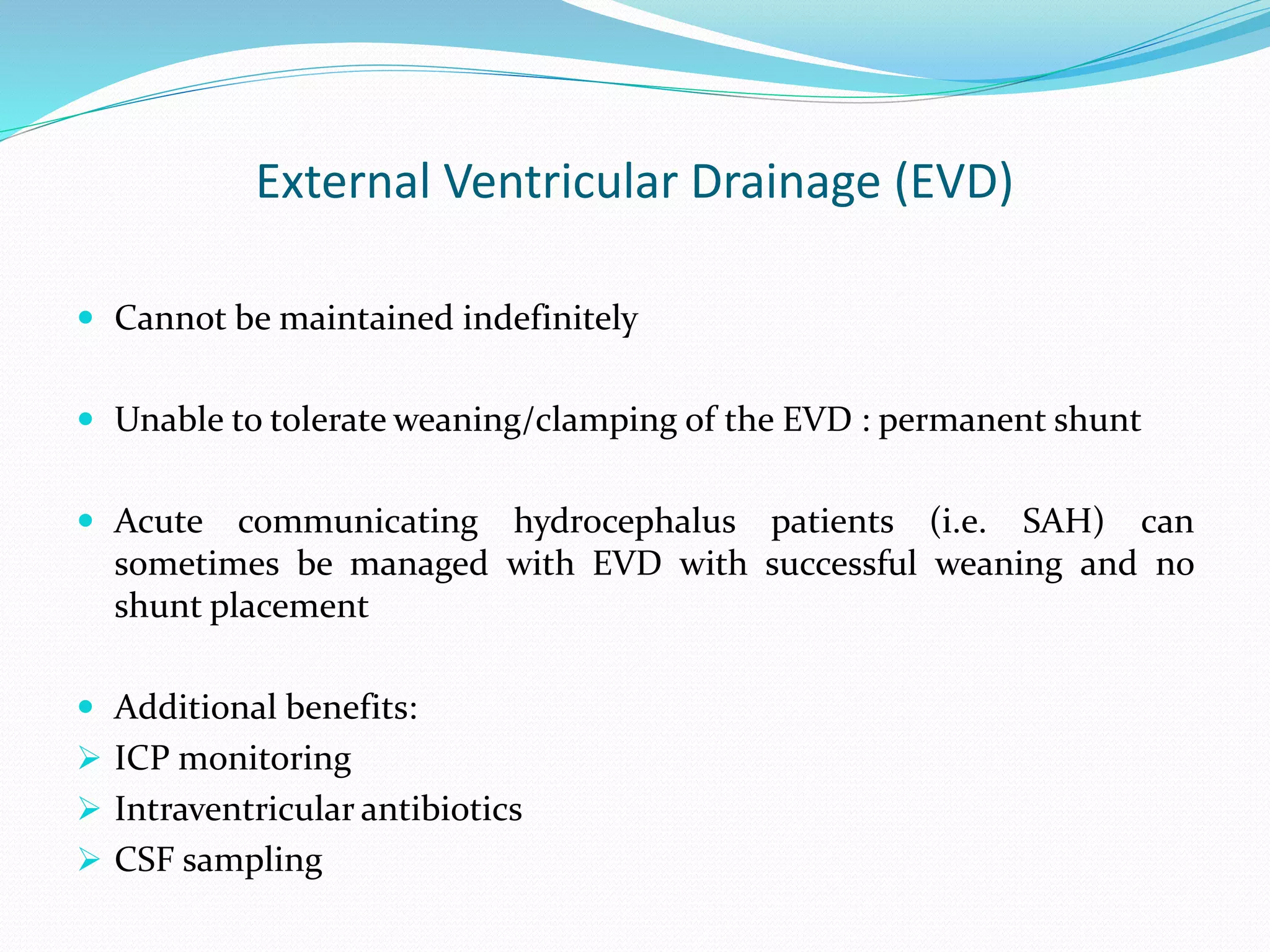 External Ventricular Drainage (EVD)
 Cannot be maintained indefinitely
 Unable to tolerate weaning/clamping of the EVD : permanent shunt
 Acute communicating hydrocephalus patients (i.e. SAH) can
sometimes be managed with EVD with successful weaning and no
shunt placement
 Additional benefits:
 ICP monitoring
 Intraventricular antibiotics
 CSF sampling
 