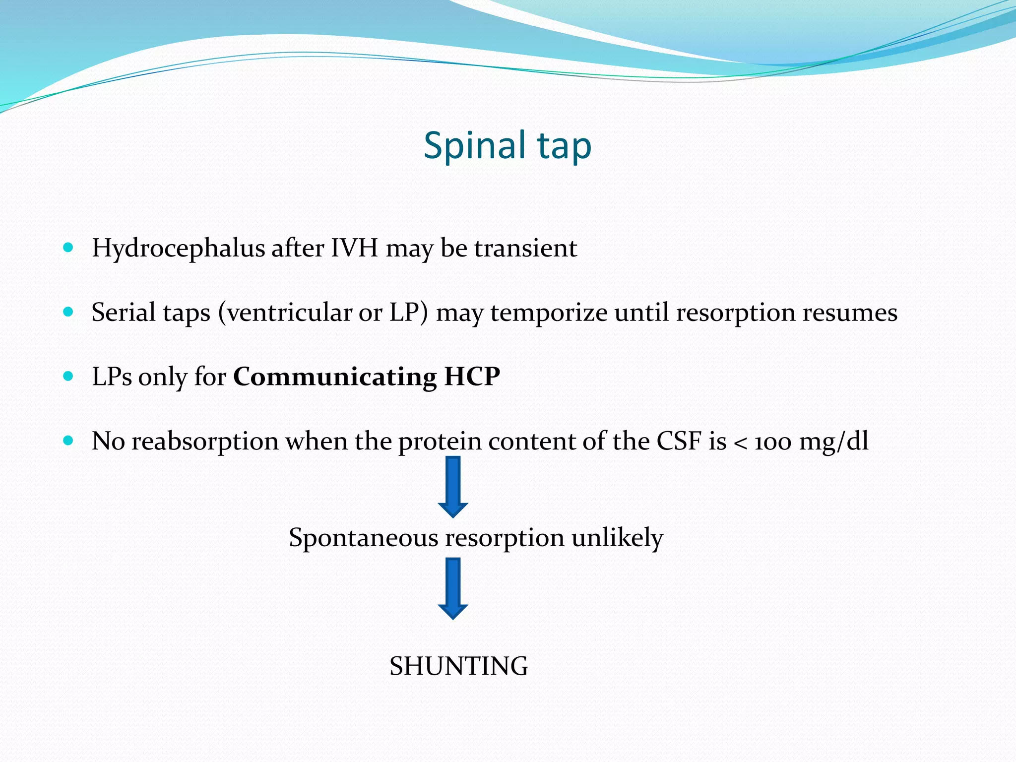 Spinal tap
 Hydrocephalus after IVH may be transient
 Serial taps (ventricular or LP) may temporize until resorption resumes
 LPs only for Communicating HCP
 No reabsorption when the protein content of the CSF is < 100 mg/dl
Spontaneous resorption unlikely
SHUNTING
 