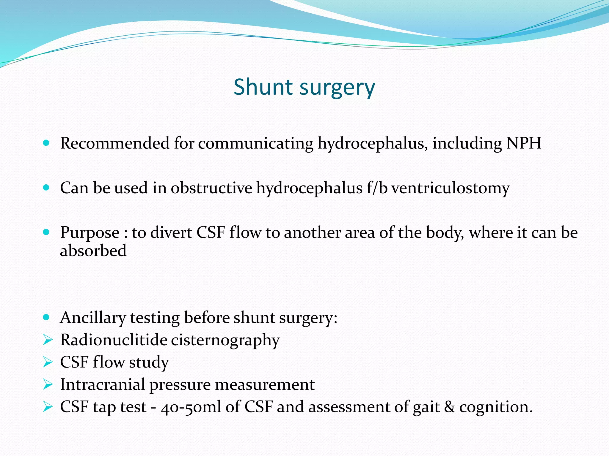 Shunt surgery
 Recommended for communicating hydrocephalus, including NPH
 Can be used in obstructive hydrocephalus f/b ventriculostomy
 Purpose : to divert CSF flow to another area of the body, where it can be
absorbed
 Ancillary testing before shunt surgery:
 Radionuclitide cisternography
 CSF flow study
 Intracranial pressure measurement
 CSF tap test - 40-50ml of CSF and assessment of gait & cognition.
 