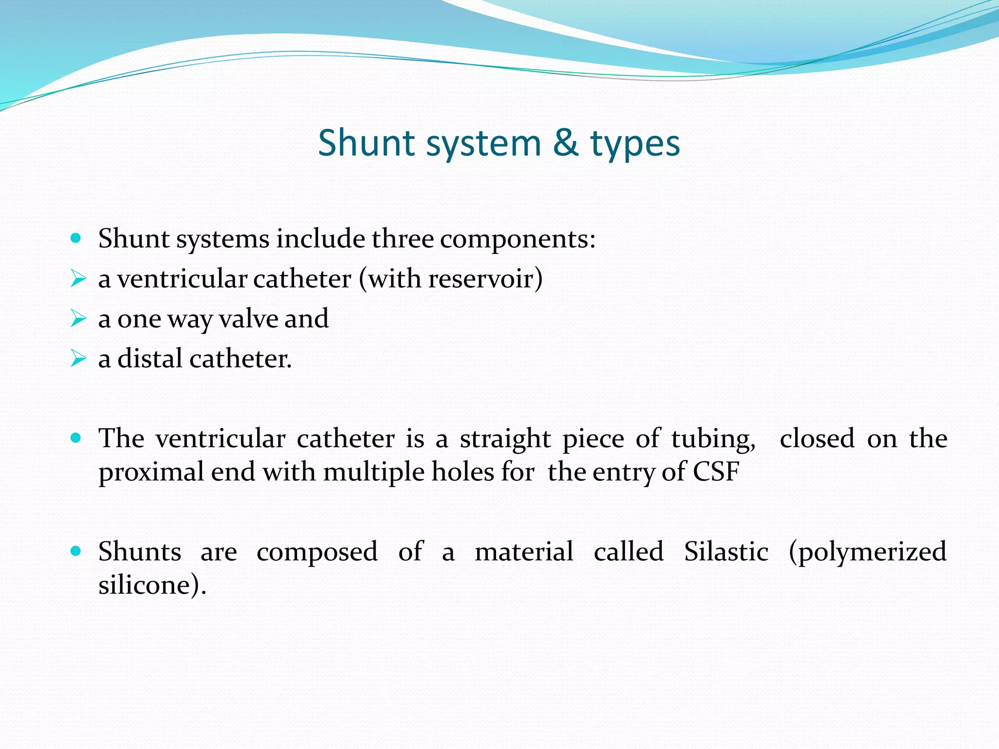 Shunt system & types
 Shunt systems include three components:
 a ventricular catheter (with reservoir)
 a one way valve and
 a distal catheter.
 The ventricular catheter is a straight piece of tubing, closed on the
proximal end with multiple holes for the entry of CSF
 Shunts are composed of a material called Silastic (polymerized
silicone).
 