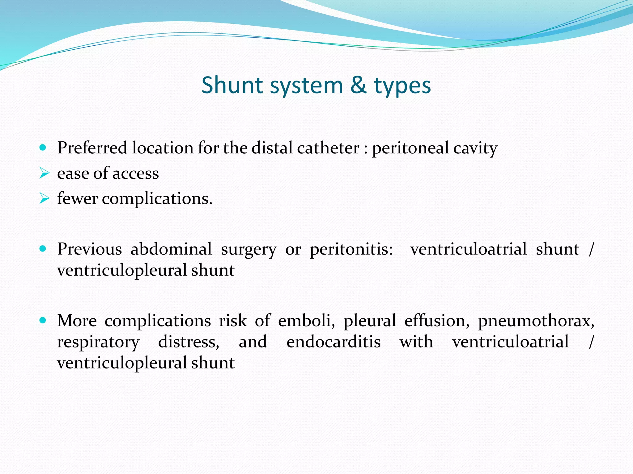 Shunt system & types
 Preferred location for the distal catheter : peritoneal cavity
 ease of access
 fewer complications.
 Previous abdominal surgery or peritonitis: ventriculoatrial shunt /
ventriculopleural shunt
 More complications risk of emboli, pleural effusion, pneumothorax,
respiratory distress, and endocarditis with ventriculoatrial /
ventriculopleural shunt
 
