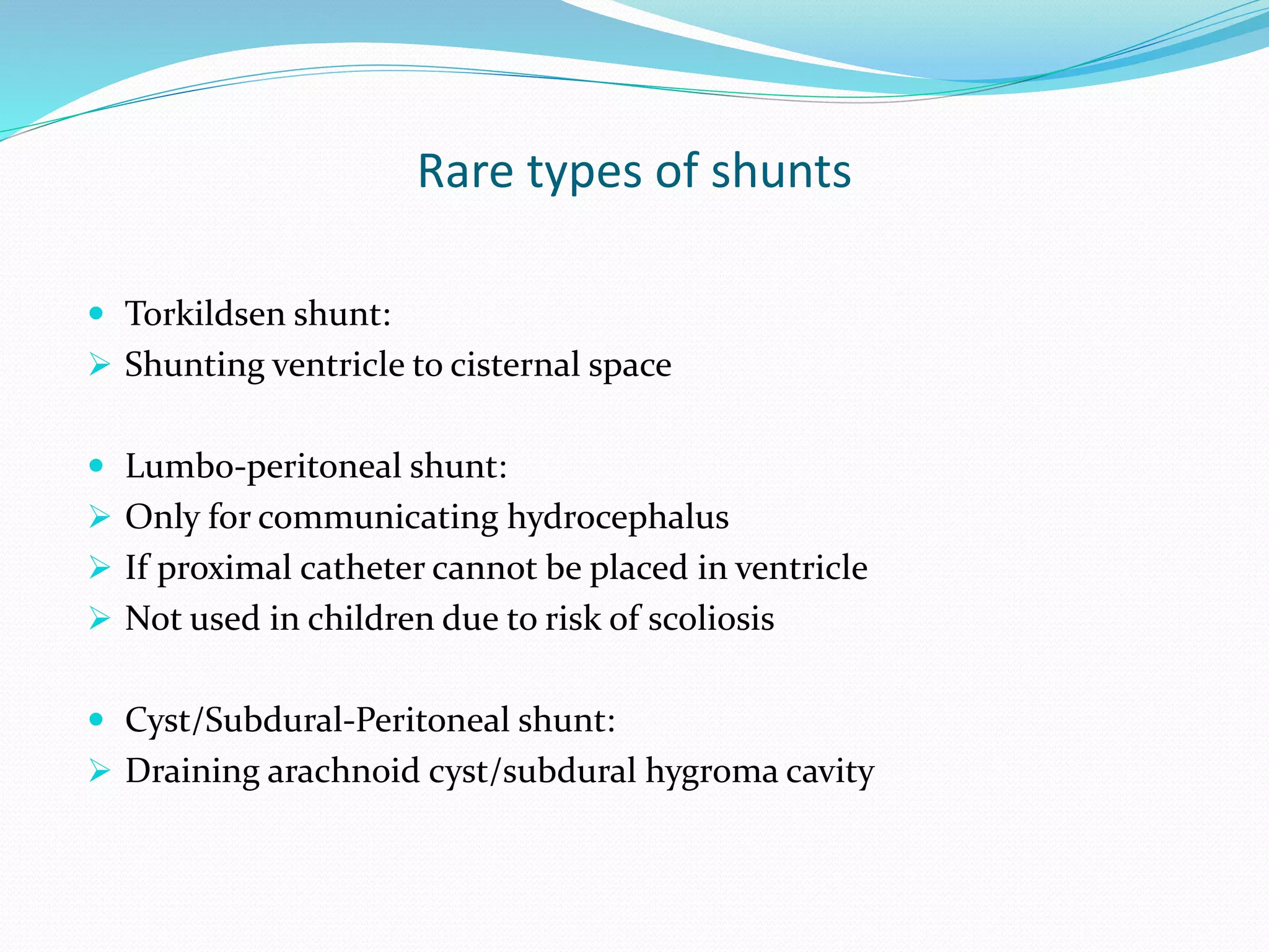 Rare types of shunts
 Torkildsen shunt:
 Shunting ventricle to cisternal space
 Lumbo-peritoneal shunt:
 Only for communicating hydrocephalus
 If proximal catheter cannot be placed in ventricle
 Not used in children due to risk of scoliosis
 Cyst/Subdural-Peritoneal shunt:
 Draining arachnoid cyst/subdural hygroma cavity
 