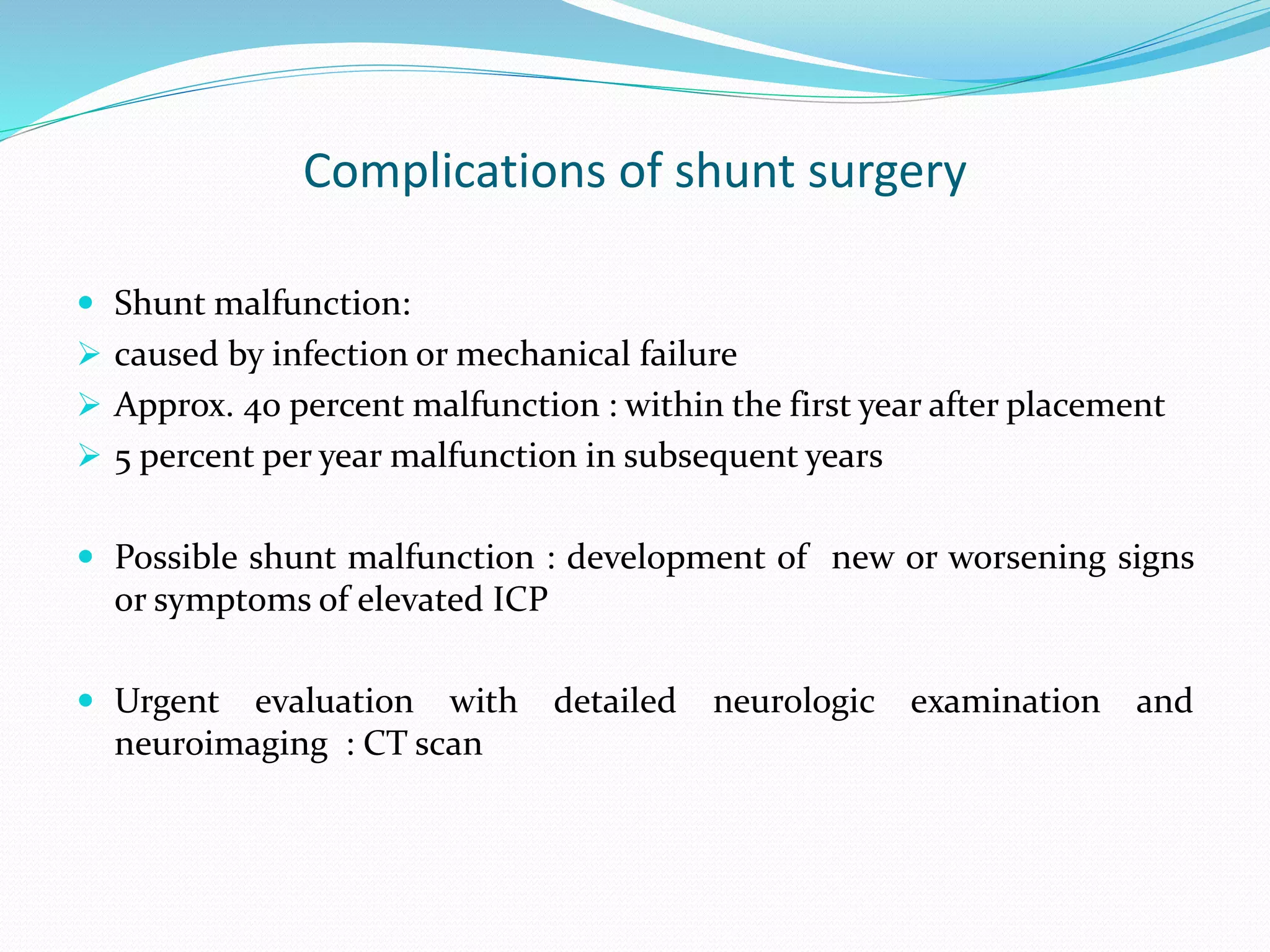 Complications of shunt surgery
 Shunt malfunction:
 caused by infection or mechanical failure
 Approx. 40 percent malfunction : within the first year after placement
 5 percent per year malfunction in subsequent years
 Possible shunt malfunction : development of new or worsening signs
or symptoms of elevated ICP
 Urgent evaluation with detailed neurologic examination and
neuroimaging : CT scan
 