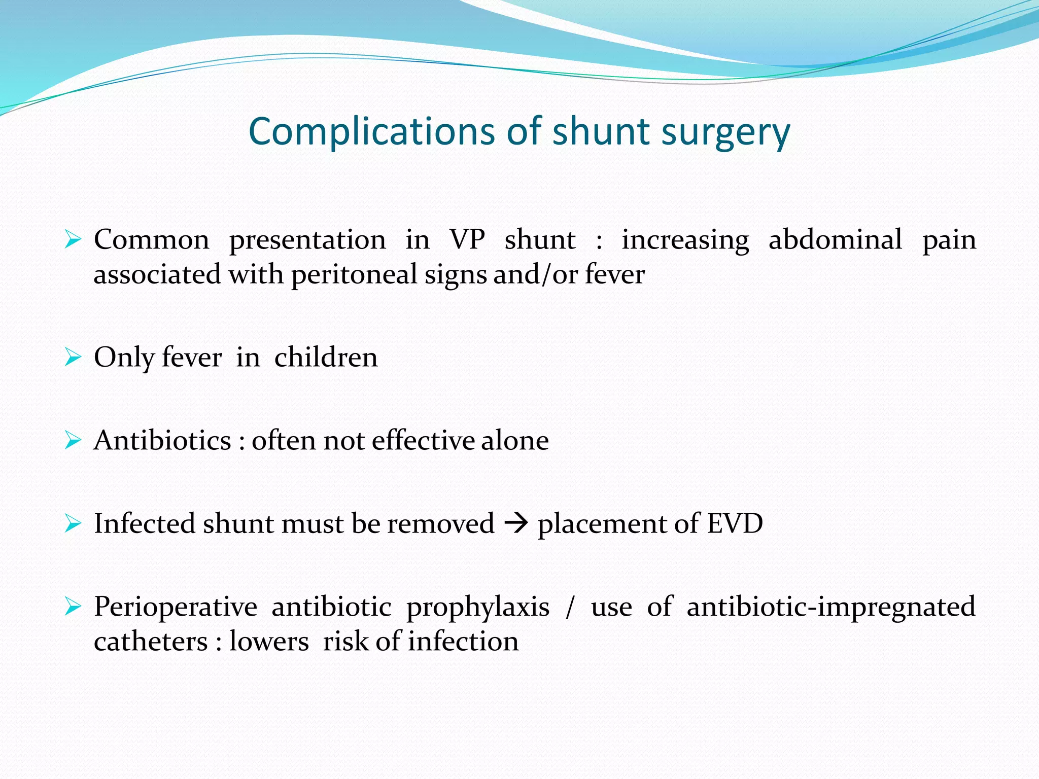 Complications of shunt surgery
 Common presentation in VP shunt : increasing abdominal pain
associated with peritoneal signs and/or fever
 Only fever in children
 Antibiotics : often not effective alone
 Infected shunt must be removed  placement of EVD
 Perioperative antibiotic prophylaxis / use of antibiotic-impregnated
catheters : lowers risk of infection
 